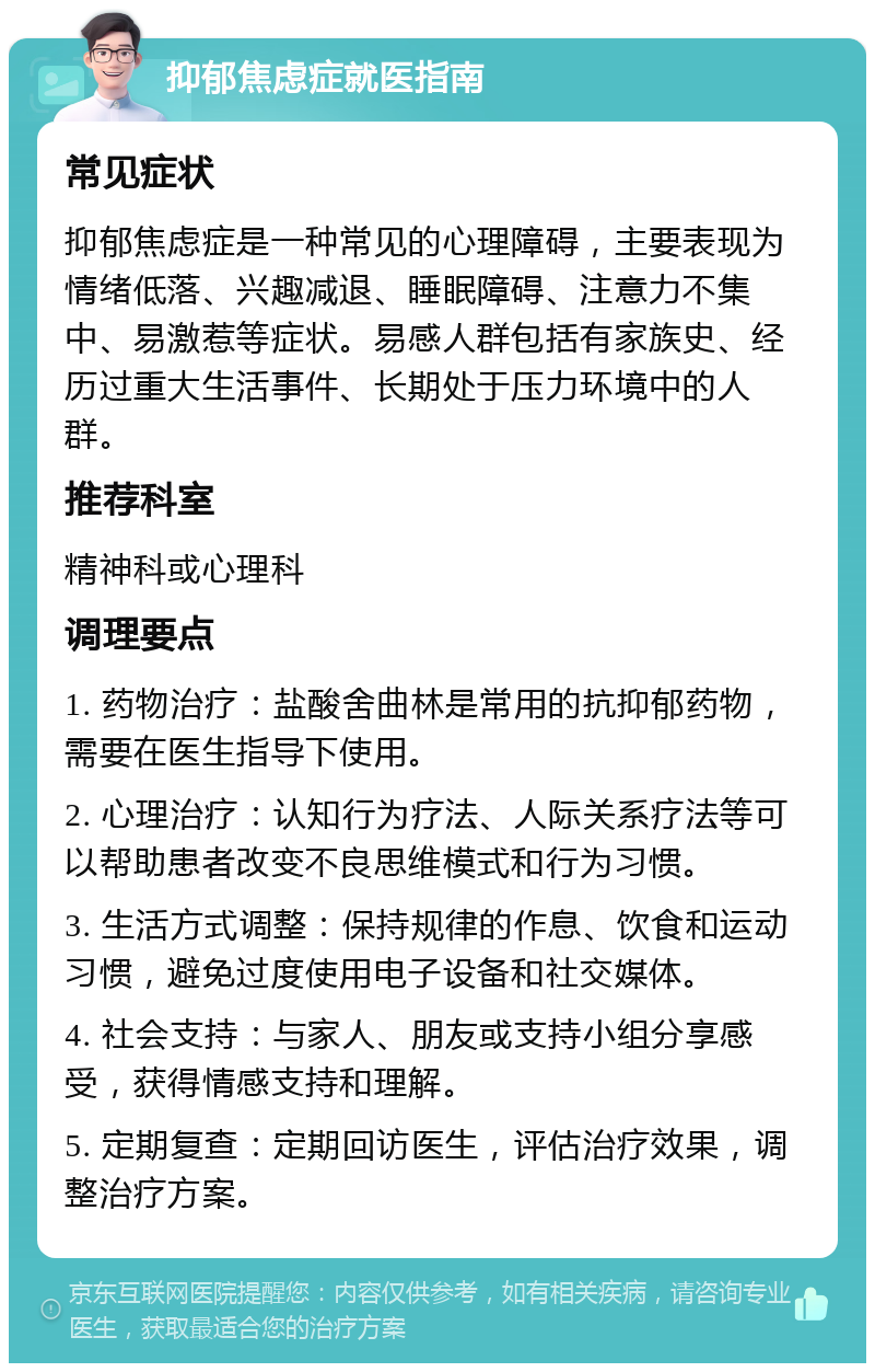 抑郁焦虑症就医指南 常见症状 抑郁焦虑症是一种常见的心理障碍，主要表现为情绪低落、兴趣减退、睡眠障碍、注意力不集中、易激惹等症状。易感人群包括有家族史、经历过重大生活事件、长期处于压力环境中的人群。 推荐科室 精神科或心理科 调理要点 1. 药物治疗：盐酸舍曲林是常用的抗抑郁药物，需要在医生指导下使用。 2. 心理治疗：认知行为疗法、人际关系疗法等可以帮助患者改变不良思维模式和行为习惯。 3. 生活方式调整：保持规律的作息、饮食和运动习惯，避免过度使用电子设备和社交媒体。 4. 社会支持：与家人、朋友或支持小组分享感受，获得情感支持和理解。 5. 定期复查：定期回访医生，评估治疗效果，调整治疗方案。