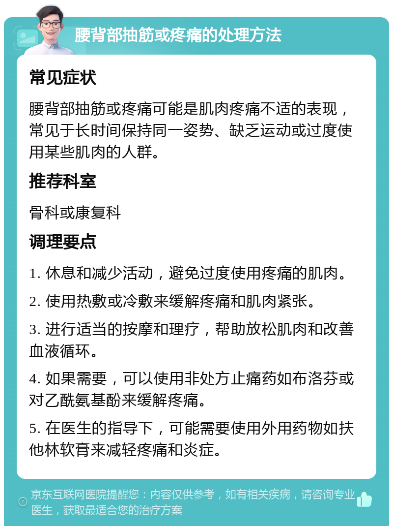 腰背部抽筋或疼痛的处理方法 常见症状 腰背部抽筋或疼痛可能是肌肉疼痛不适的表现，常见于长时间保持同一姿势、缺乏运动或过度使用某些肌肉的人群。 推荐科室 骨科或康复科 调理要点 1. 休息和减少活动，避免过度使用疼痛的肌肉。 2. 使用热敷或冷敷来缓解疼痛和肌肉紧张。 3. 进行适当的按摩和理疗，帮助放松肌肉和改善血液循环。 4. 如果需要，可以使用非处方止痛药如布洛芬或对乙酰氨基酚来缓解疼痛。 5. 在医生的指导下，可能需要使用外用药物如扶他林软膏来减轻疼痛和炎症。