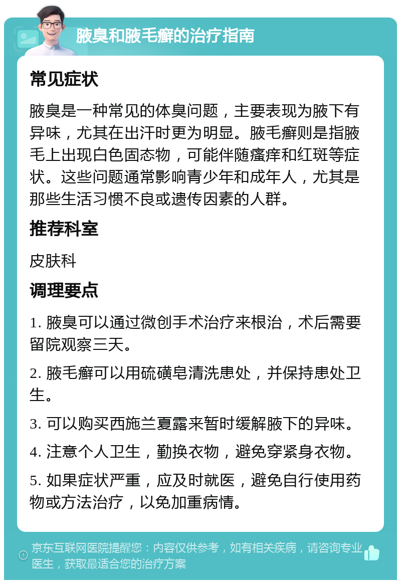 腋臭和腋毛癣的治疗指南 常见症状 腋臭是一种常见的体臭问题，主要表现为腋下有异味，尤其在出汗时更为明显。腋毛癣则是指腋毛上出现白色固态物，可能伴随瘙痒和红斑等症状。这些问题通常影响青少年和成年人，尤其是那些生活习惯不良或遗传因素的人群。 推荐科室 皮肤科 调理要点 1. 腋臭可以通过微创手术治疗来根治，术后需要留院观察三天。 2. 腋毛癣可以用硫磺皂清洗患处，并保持患处卫生。 3. 可以购买西施兰夏露来暂时缓解腋下的异味。 4. 注意个人卫生，勤换衣物，避免穿紧身衣物。 5. 如果症状严重，应及时就医，避免自行使用药物或方法治疗，以免加重病情。