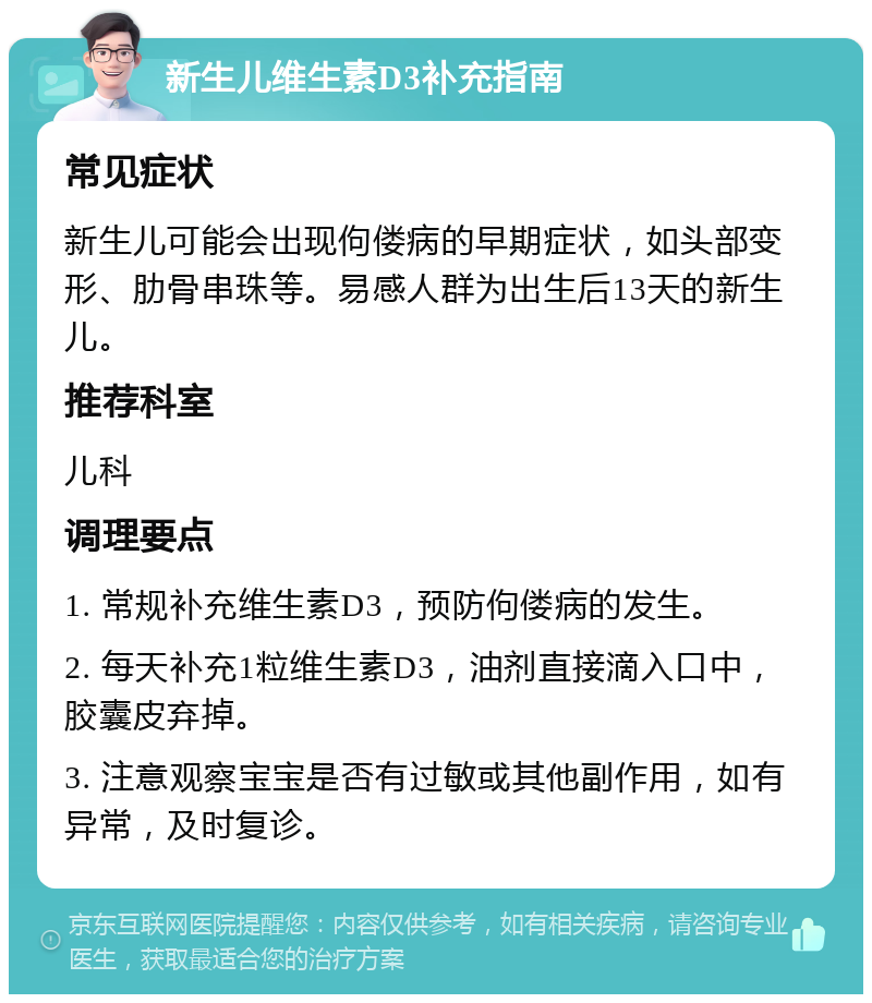 新生儿维生素D3补充指南 常见症状 新生儿可能会出现佝偻病的早期症状，如头部变形、肋骨串珠等。易感人群为出生后13天的新生儿。 推荐科室 儿科 调理要点 1. 常规补充维生素D3，预防佝偻病的发生。 2. 每天补充1粒维生素D3，油剂直接滴入口中，胶囊皮弃掉。 3. 注意观察宝宝是否有过敏或其他副作用，如有异常，及时复诊。