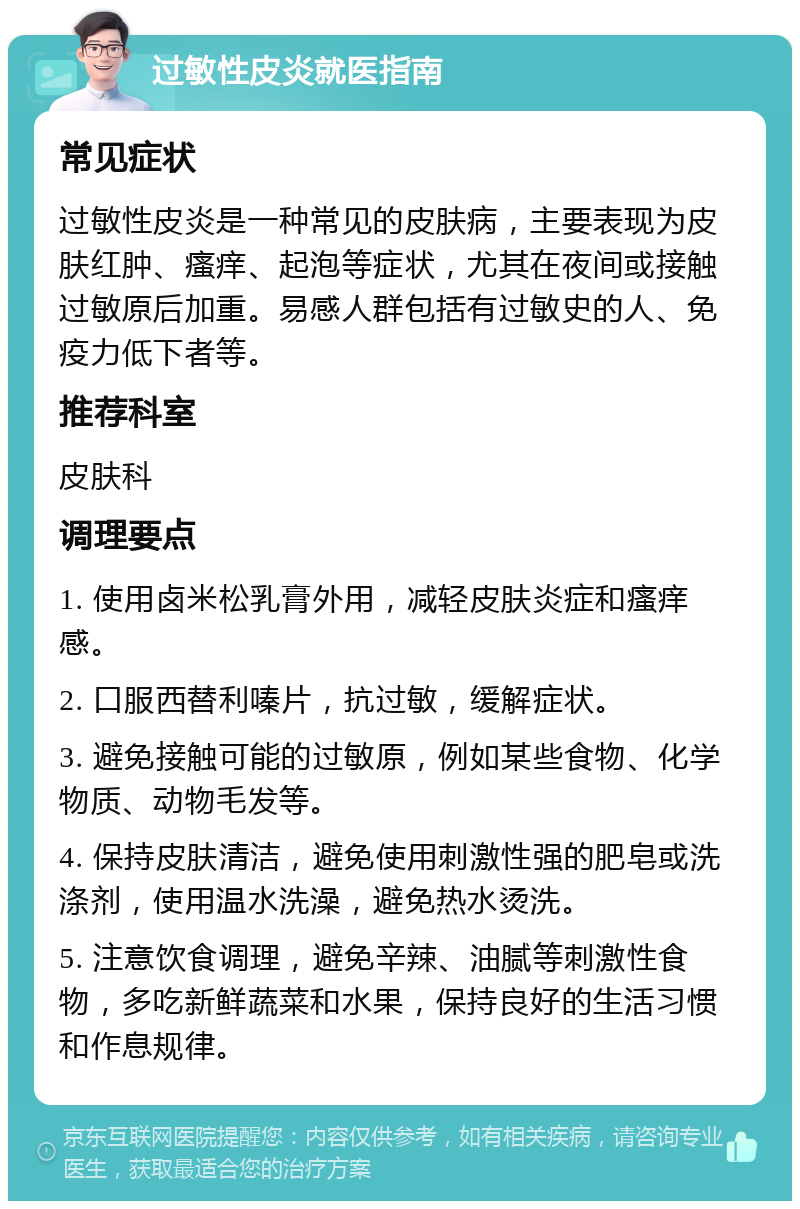 过敏性皮炎就医指南 常见症状 过敏性皮炎是一种常见的皮肤病，主要表现为皮肤红肿、瘙痒、起泡等症状，尤其在夜间或接触过敏原后加重。易感人群包括有过敏史的人、免疫力低下者等。 推荐科室 皮肤科 调理要点 1. 使用卤米松乳膏外用，减轻皮肤炎症和瘙痒感。 2. 口服西替利嗪片，抗过敏，缓解症状。 3. 避免接触可能的过敏原，例如某些食物、化学物质、动物毛发等。 4. 保持皮肤清洁，避免使用刺激性强的肥皂或洗涤剂，使用温水洗澡，避免热水烫洗。 5. 注意饮食调理，避免辛辣、油腻等刺激性食物，多吃新鲜蔬菜和水果，保持良好的生活习惯和作息规律。