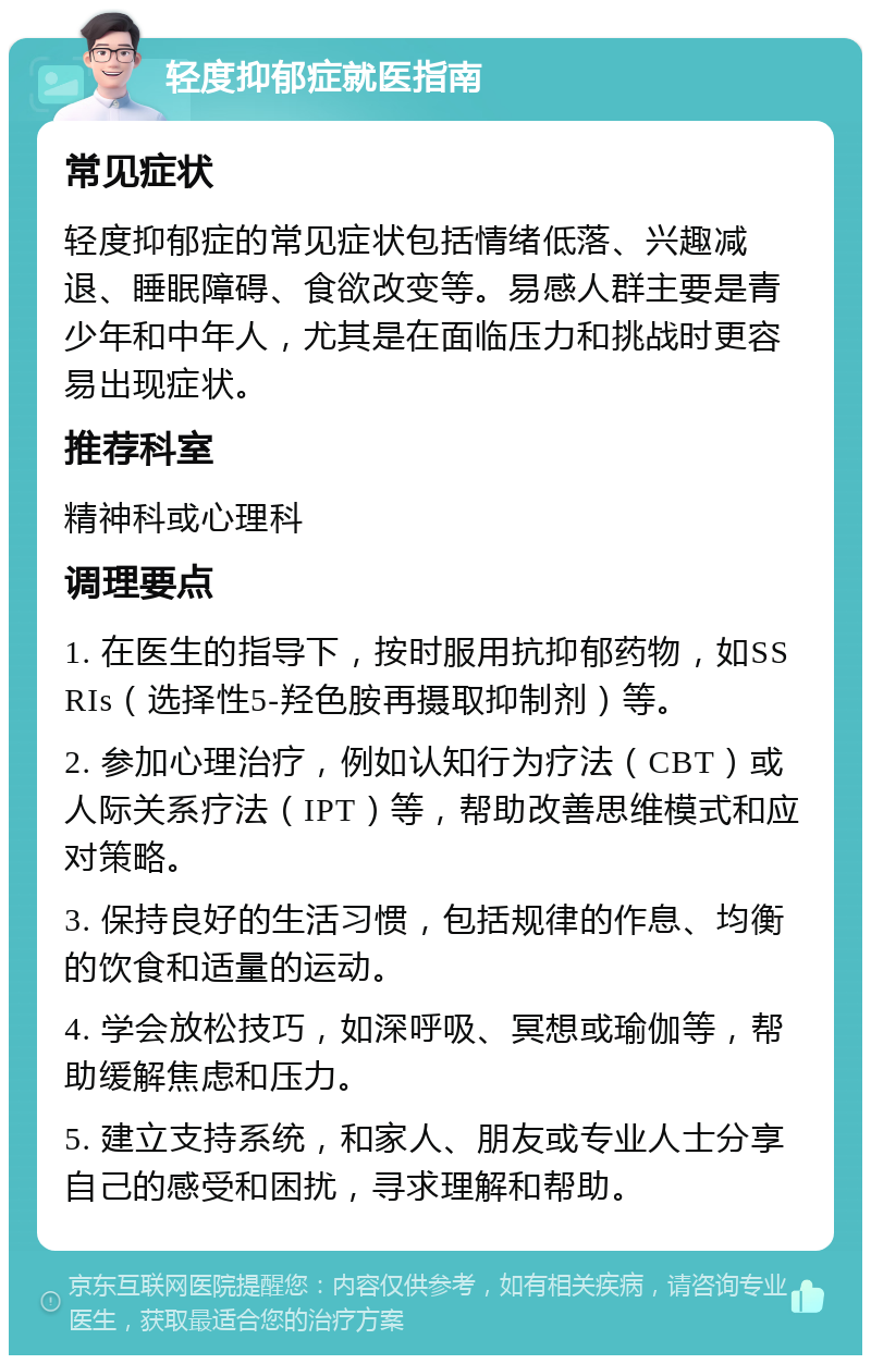 轻度抑郁症就医指南 常见症状 轻度抑郁症的常见症状包括情绪低落、兴趣减退、睡眠障碍、食欲改变等。易感人群主要是青少年和中年人，尤其是在面临压力和挑战时更容易出现症状。 推荐科室 精神科或心理科 调理要点 1. 在医生的指导下，按时服用抗抑郁药物，如SSRIs（选择性5-羟色胺再摄取抑制剂）等。 2. 参加心理治疗，例如认知行为疗法（CBT）或人际关系疗法（IPT）等，帮助改善思维模式和应对策略。 3. 保持良好的生活习惯，包括规律的作息、均衡的饮食和适量的运动。 4. 学会放松技巧，如深呼吸、冥想或瑜伽等，帮助缓解焦虑和压力。 5. 建立支持系统，和家人、朋友或专业人士分享自己的感受和困扰，寻求理解和帮助。