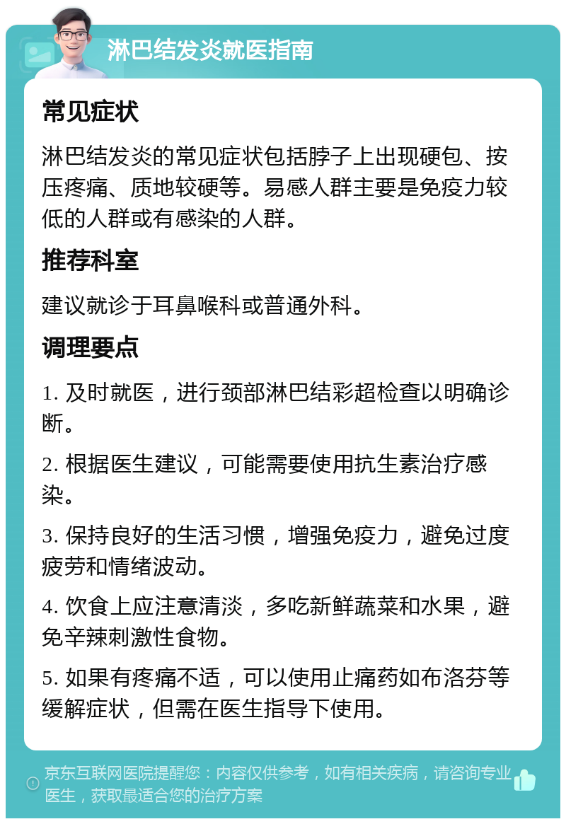 淋巴结发炎就医指南 常见症状 淋巴结发炎的常见症状包括脖子上出现硬包、按压疼痛、质地较硬等。易感人群主要是免疫力较低的人群或有感染的人群。 推荐科室 建议就诊于耳鼻喉科或普通外科。 调理要点 1. 及时就医，进行颈部淋巴结彩超检查以明确诊断。 2. 根据医生建议，可能需要使用抗生素治疗感染。 3. 保持良好的生活习惯，增强免疫力，避免过度疲劳和情绪波动。 4. 饮食上应注意清淡，多吃新鲜蔬菜和水果，避免辛辣刺激性食物。 5. 如果有疼痛不适，可以使用止痛药如布洛芬等缓解症状，但需在医生指导下使用。