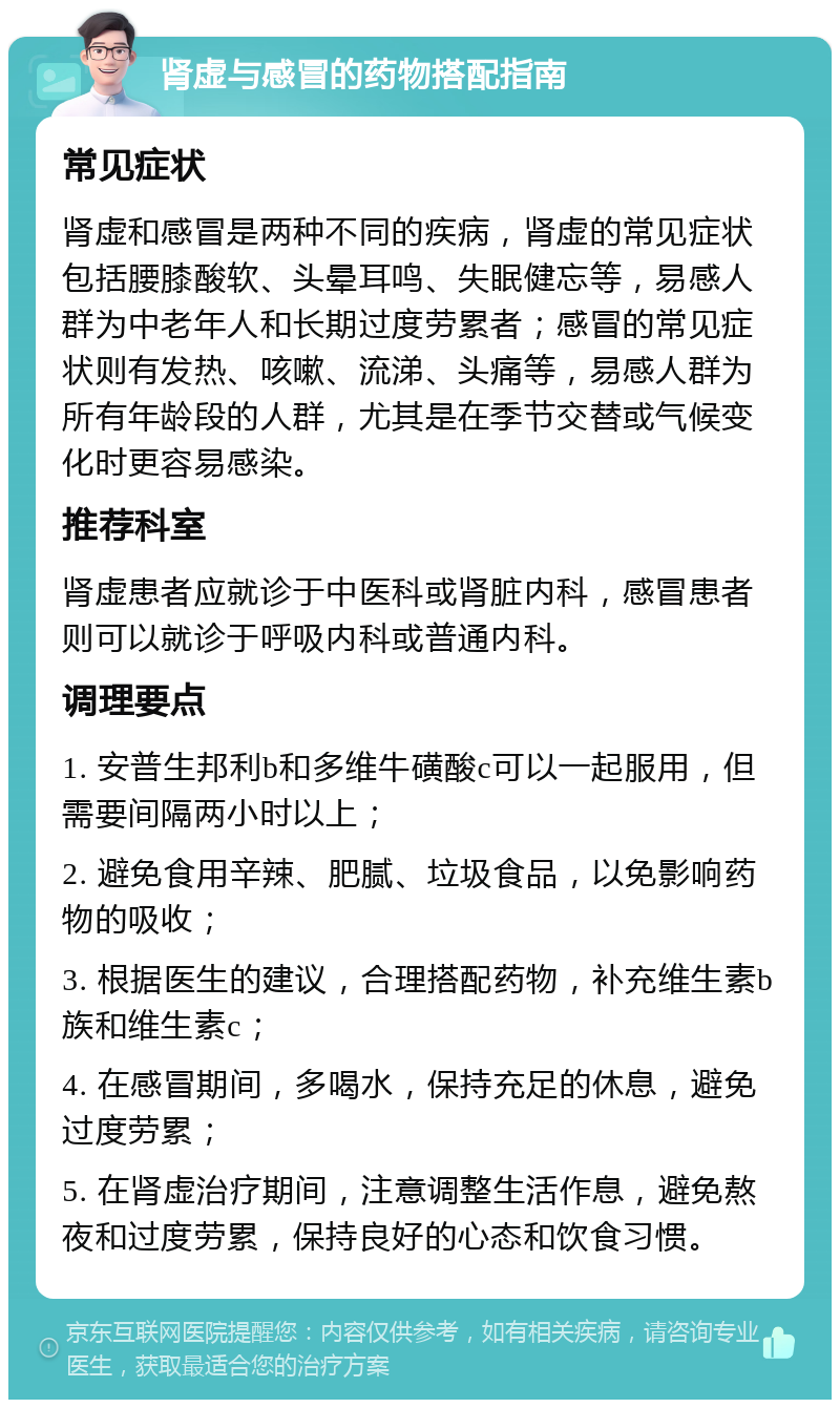 肾虚与感冒的药物搭配指南 常见症状 肾虚和感冒是两种不同的疾病，肾虚的常见症状包括腰膝酸软、头晕耳鸣、失眠健忘等，易感人群为中老年人和长期过度劳累者；感冒的常见症状则有发热、咳嗽、流涕、头痛等，易感人群为所有年龄段的人群，尤其是在季节交替或气候变化时更容易感染。 推荐科室 肾虚患者应就诊于中医科或肾脏内科，感冒患者则可以就诊于呼吸内科或普通内科。 调理要点 1. 安普生邦利b和多维牛磺酸c可以一起服用，但需要间隔两小时以上； 2. 避免食用辛辣、肥腻、垃圾食品，以免影响药物的吸收； 3. 根据医生的建议，合理搭配药物，补充维生素b族和维生素c； 4. 在感冒期间，多喝水，保持充足的休息，避免过度劳累； 5. 在肾虚治疗期间，注意调整生活作息，避免熬夜和过度劳累，保持良好的心态和饮食习惯。