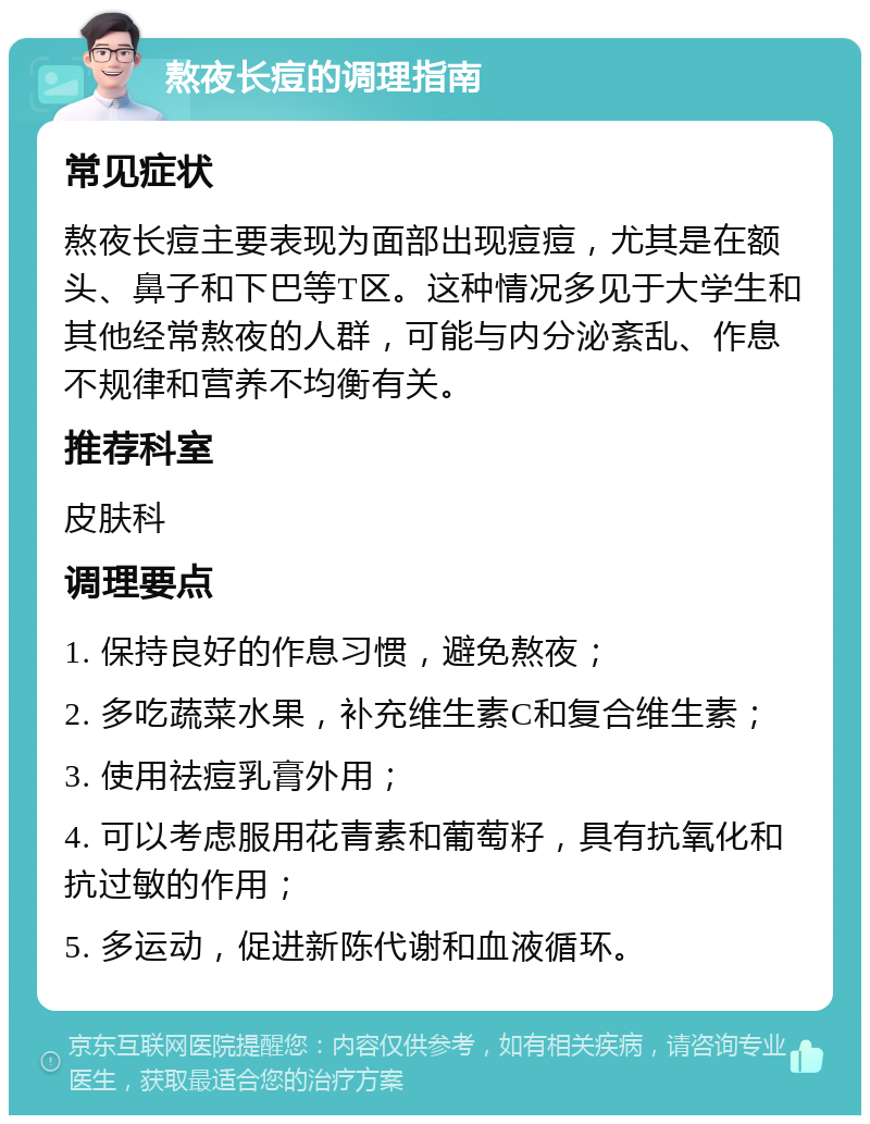 熬夜长痘的调理指南 常见症状 熬夜长痘主要表现为面部出现痘痘，尤其是在额头、鼻子和下巴等T区。这种情况多见于大学生和其他经常熬夜的人群，可能与内分泌紊乱、作息不规律和营养不均衡有关。 推荐科室 皮肤科 调理要点 1. 保持良好的作息习惯，避免熬夜； 2. 多吃蔬菜水果，补充维生素C和复合维生素； 3. 使用祛痘乳膏外用； 4. 可以考虑服用花青素和葡萄籽，具有抗氧化和抗过敏的作用； 5. 多运动，促进新陈代谢和血液循环。