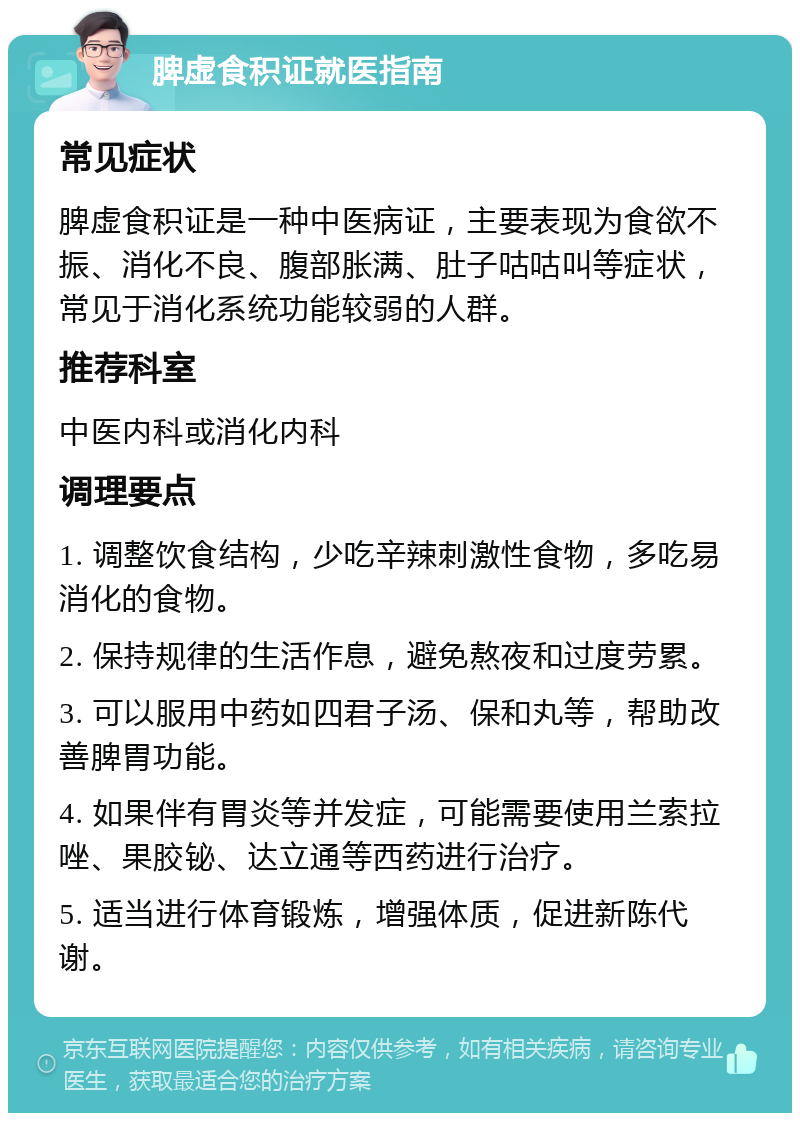 脾虚食积证就医指南 常见症状 脾虚食积证是一种中医病证，主要表现为食欲不振、消化不良、腹部胀满、肚子咕咕叫等症状，常见于消化系统功能较弱的人群。 推荐科室 中医内科或消化内科 调理要点 1. 调整饮食结构，少吃辛辣刺激性食物，多吃易消化的食物。 2. 保持规律的生活作息，避免熬夜和过度劳累。 3. 可以服用中药如四君子汤、保和丸等，帮助改善脾胃功能。 4. 如果伴有胃炎等并发症，可能需要使用兰索拉唑、果胶铋、达立通等西药进行治疗。 5. 适当进行体育锻炼，增强体质，促进新陈代谢。