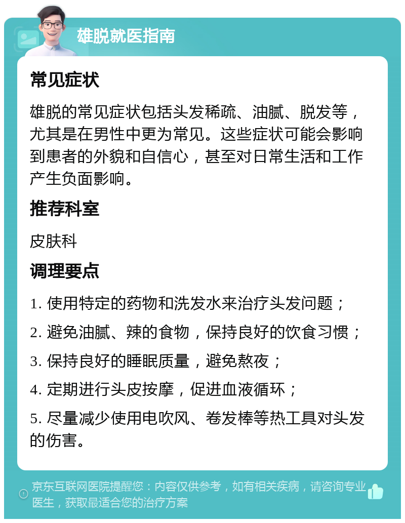 雄脱就医指南 常见症状 雄脱的常见症状包括头发稀疏、油腻、脱发等，尤其是在男性中更为常见。这些症状可能会影响到患者的外貌和自信心，甚至对日常生活和工作产生负面影响。 推荐科室 皮肤科 调理要点 1. 使用特定的药物和洗发水来治疗头发问题； 2. 避免油腻、辣的食物，保持良好的饮食习惯； 3. 保持良好的睡眠质量，避免熬夜； 4. 定期进行头皮按摩，促进血液循环； 5. 尽量减少使用电吹风、卷发棒等热工具对头发的伤害。