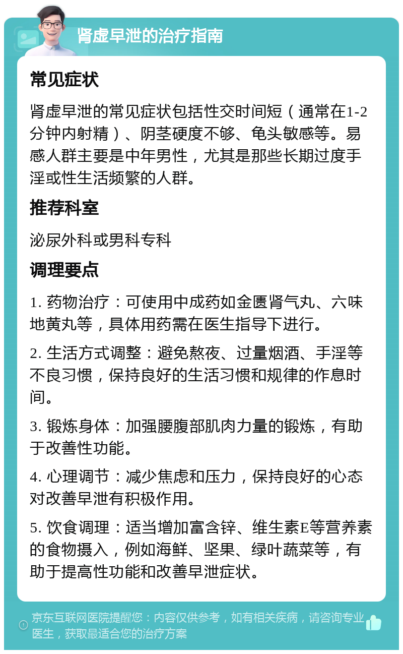 肾虚早泄的治疗指南 常见症状 肾虚早泄的常见症状包括性交时间短（通常在1-2分钟内射精）、阴茎硬度不够、龟头敏感等。易感人群主要是中年男性，尤其是那些长期过度手淫或性生活频繁的人群。 推荐科室 泌尿外科或男科专科 调理要点 1. 药物治疗：可使用中成药如金匮肾气丸、六味地黄丸等，具体用药需在医生指导下进行。 2. 生活方式调整：避免熬夜、过量烟酒、手淫等不良习惯，保持良好的生活习惯和规律的作息时间。 3. 锻炼身体：加强腰腹部肌肉力量的锻炼，有助于改善性功能。 4. 心理调节：减少焦虑和压力，保持良好的心态对改善早泄有积极作用。 5. 饮食调理：适当增加富含锌、维生素E等营养素的食物摄入，例如海鲜、坚果、绿叶蔬菜等，有助于提高性功能和改善早泄症状。