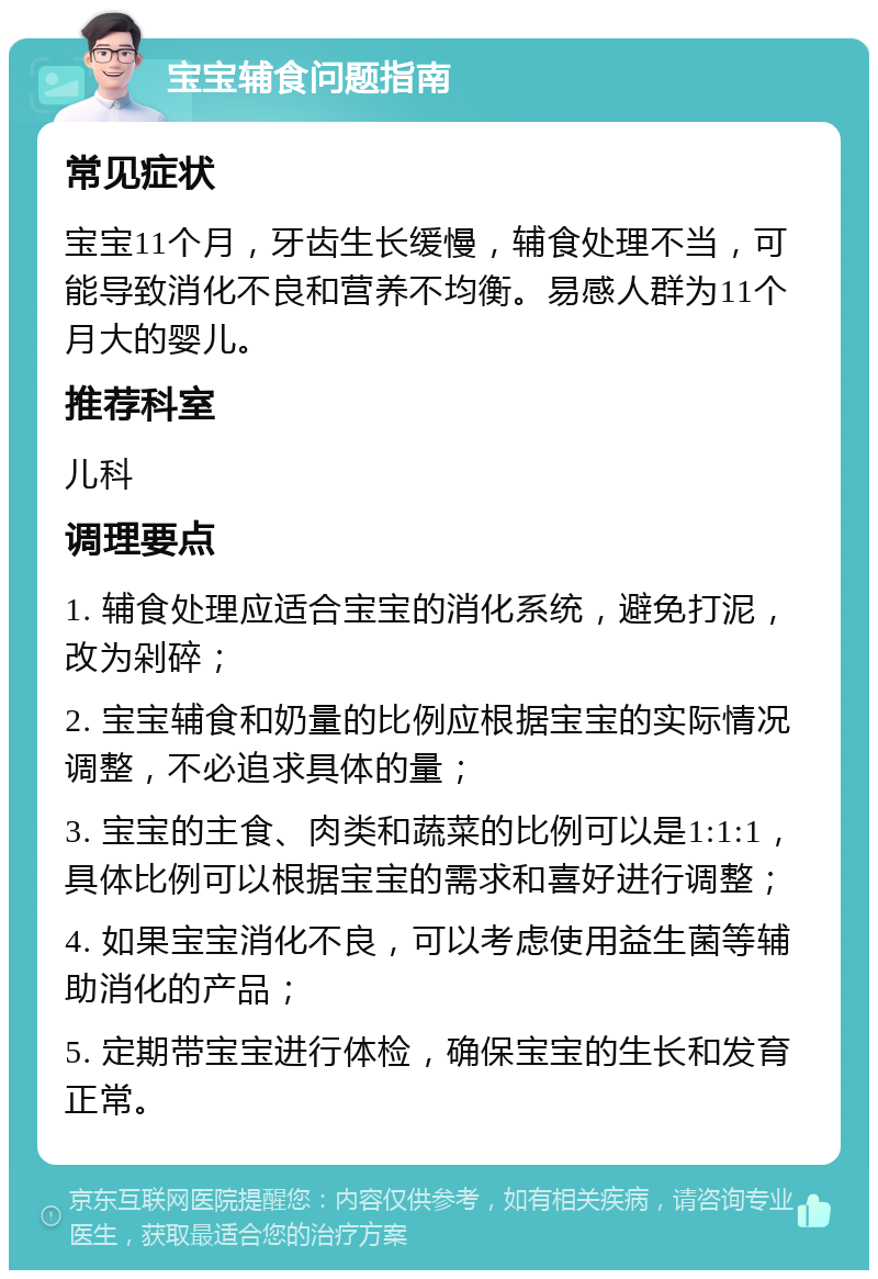 宝宝辅食问题指南 常见症状 宝宝11个月，牙齿生长缓慢，辅食处理不当，可能导致消化不良和营养不均衡。易感人群为11个月大的婴儿。 推荐科室 儿科 调理要点 1. 辅食处理应适合宝宝的消化系统，避免打泥，改为剁碎； 2. 宝宝辅食和奶量的比例应根据宝宝的实际情况调整，不必追求具体的量； 3. 宝宝的主食、肉类和蔬菜的比例可以是1:1:1，具体比例可以根据宝宝的需求和喜好进行调整； 4. 如果宝宝消化不良，可以考虑使用益生菌等辅助消化的产品； 5. 定期带宝宝进行体检，确保宝宝的生长和发育正常。