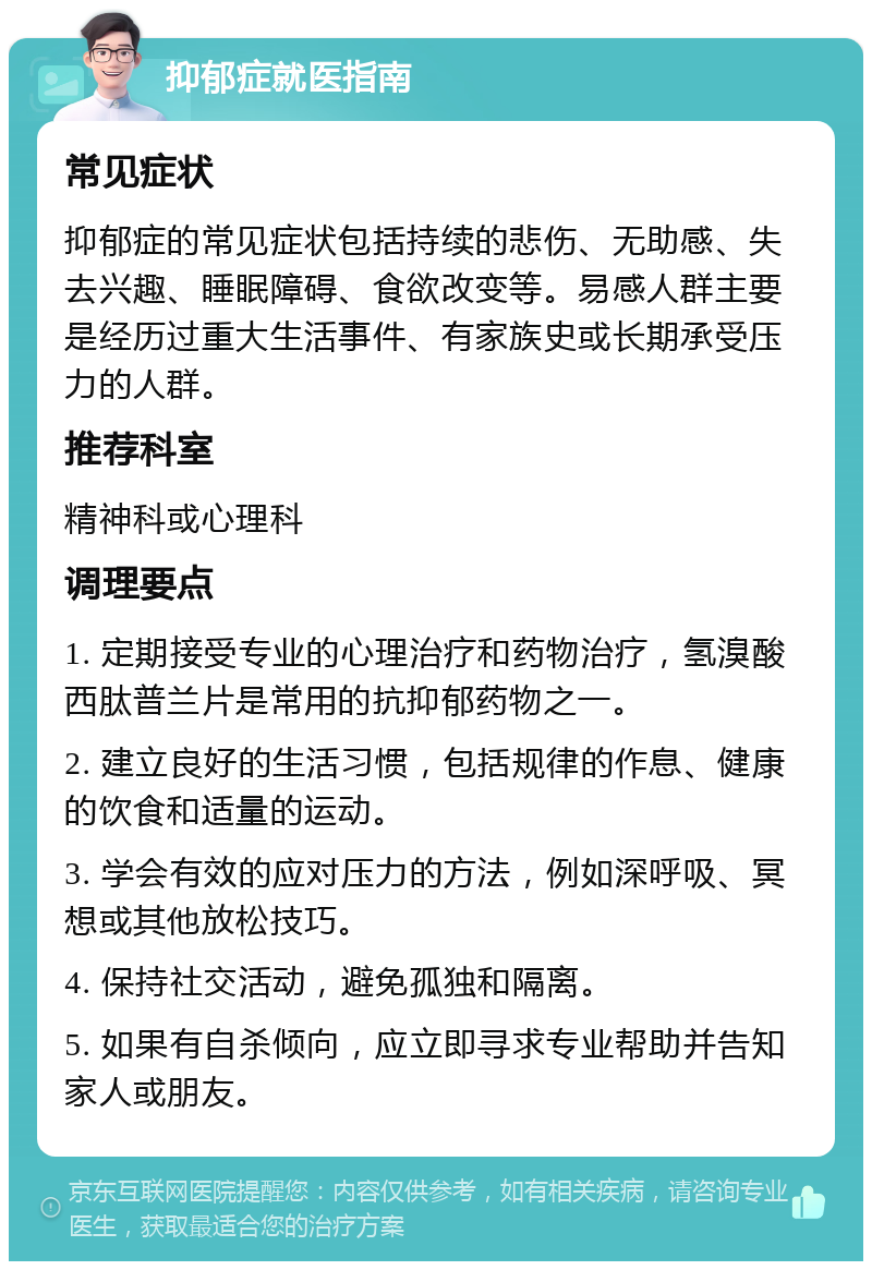 抑郁症就医指南 常见症状 抑郁症的常见症状包括持续的悲伤、无助感、失去兴趣、睡眠障碍、食欲改变等。易感人群主要是经历过重大生活事件、有家族史或长期承受压力的人群。 推荐科室 精神科或心理科 调理要点 1. 定期接受专业的心理治疗和药物治疗，氢溴酸西肽普兰片是常用的抗抑郁药物之一。 2. 建立良好的生活习惯，包括规律的作息、健康的饮食和适量的运动。 3. 学会有效的应对压力的方法，例如深呼吸、冥想或其他放松技巧。 4. 保持社交活动，避免孤独和隔离。 5. 如果有自杀倾向，应立即寻求专业帮助并告知家人或朋友。