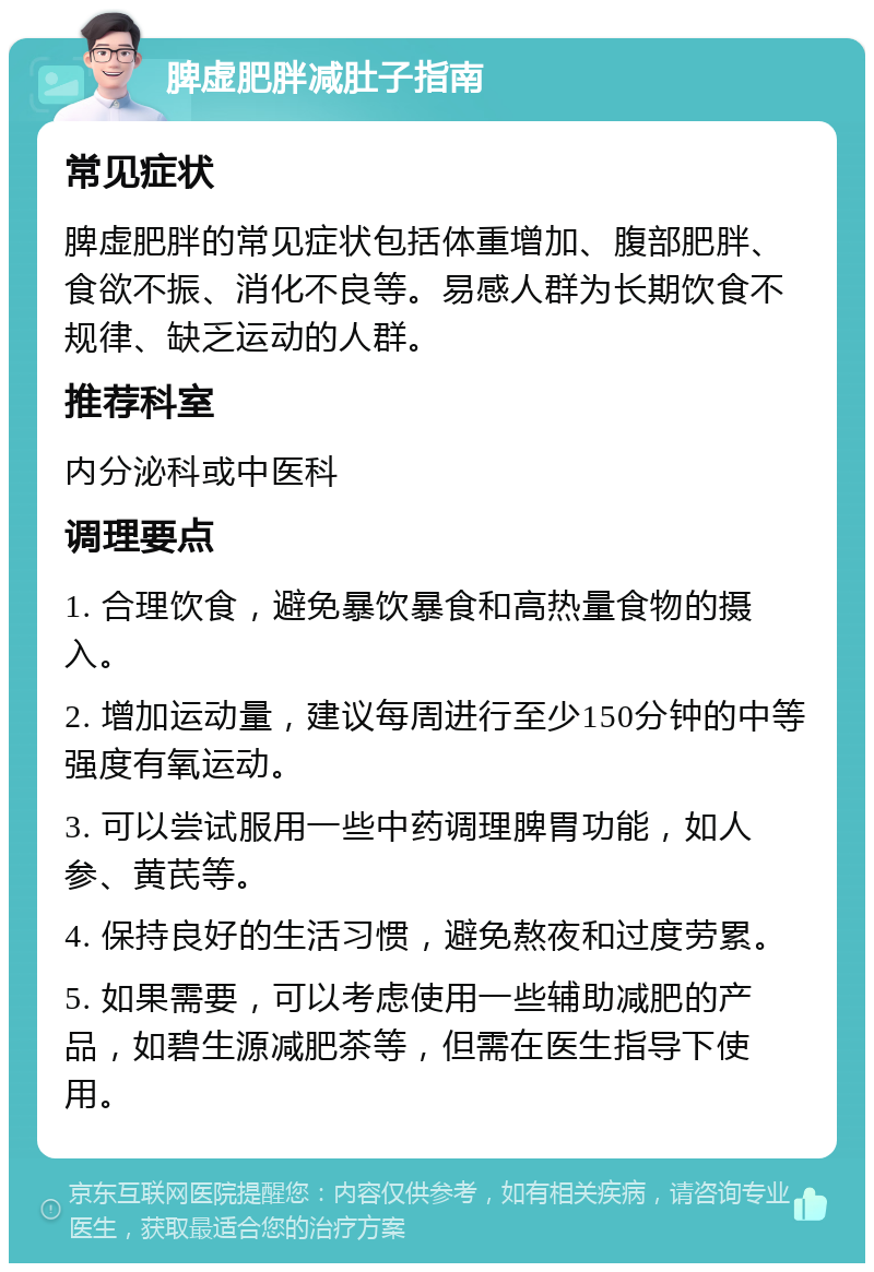 脾虚肥胖减肚子指南 常见症状 脾虚肥胖的常见症状包括体重增加、腹部肥胖、食欲不振、消化不良等。易感人群为长期饮食不规律、缺乏运动的人群。 推荐科室 内分泌科或中医科 调理要点 1. 合理饮食，避免暴饮暴食和高热量食物的摄入。 2. 增加运动量，建议每周进行至少150分钟的中等强度有氧运动。 3. 可以尝试服用一些中药调理脾胃功能，如人参、黄芪等。 4. 保持良好的生活习惯，避免熬夜和过度劳累。 5. 如果需要，可以考虑使用一些辅助减肥的产品，如碧生源减肥茶等，但需在医生指导下使用。