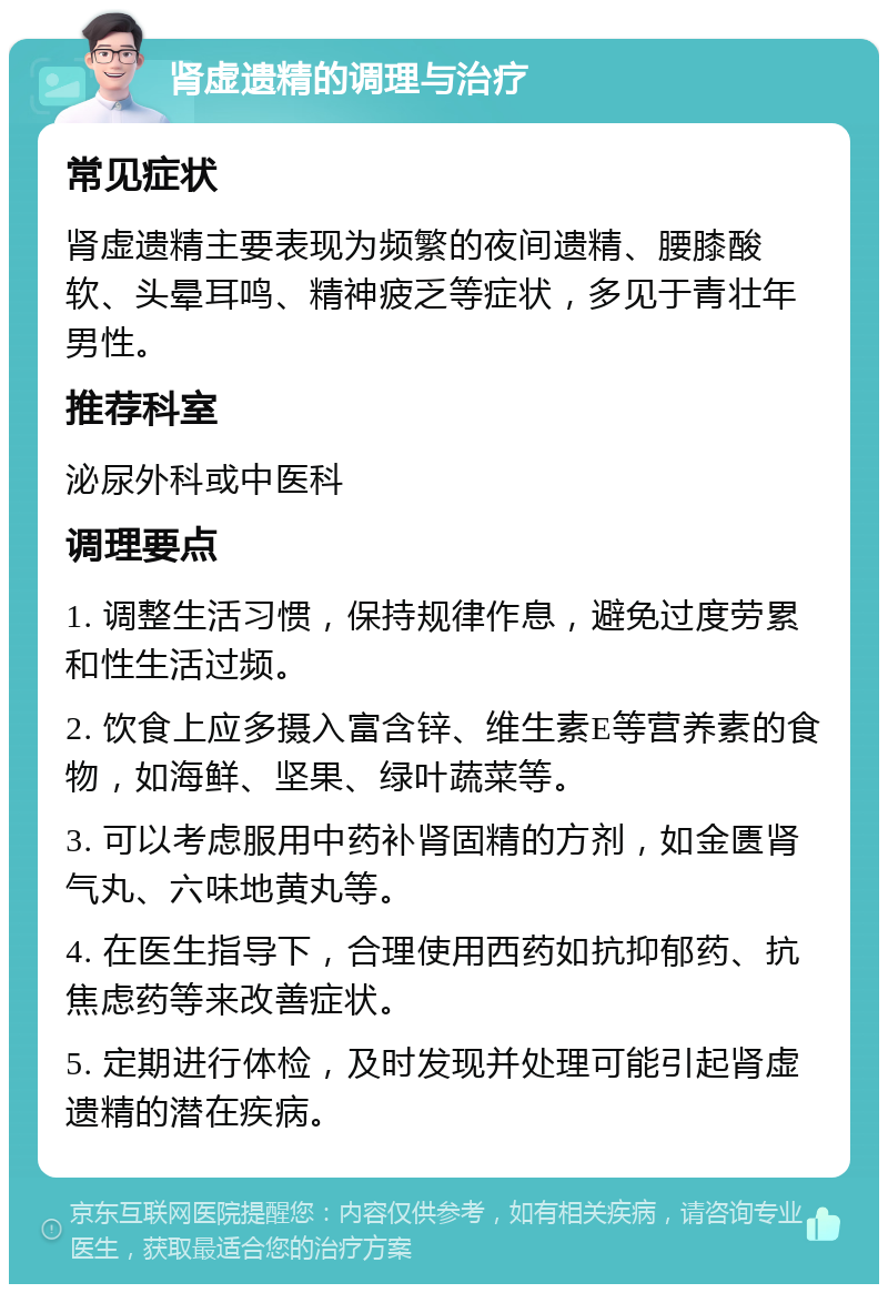 肾虚遗精的调理与治疗 常见症状 肾虚遗精主要表现为频繁的夜间遗精、腰膝酸软、头晕耳鸣、精神疲乏等症状，多见于青壮年男性。 推荐科室 泌尿外科或中医科 调理要点 1. 调整生活习惯，保持规律作息，避免过度劳累和性生活过频。 2. 饮食上应多摄入富含锌、维生素E等营养素的食物，如海鲜、坚果、绿叶蔬菜等。 3. 可以考虑服用中药补肾固精的方剂，如金匮肾气丸、六味地黄丸等。 4. 在医生指导下，合理使用西药如抗抑郁药、抗焦虑药等来改善症状。 5. 定期进行体检，及时发现并处理可能引起肾虚遗精的潜在疾病。