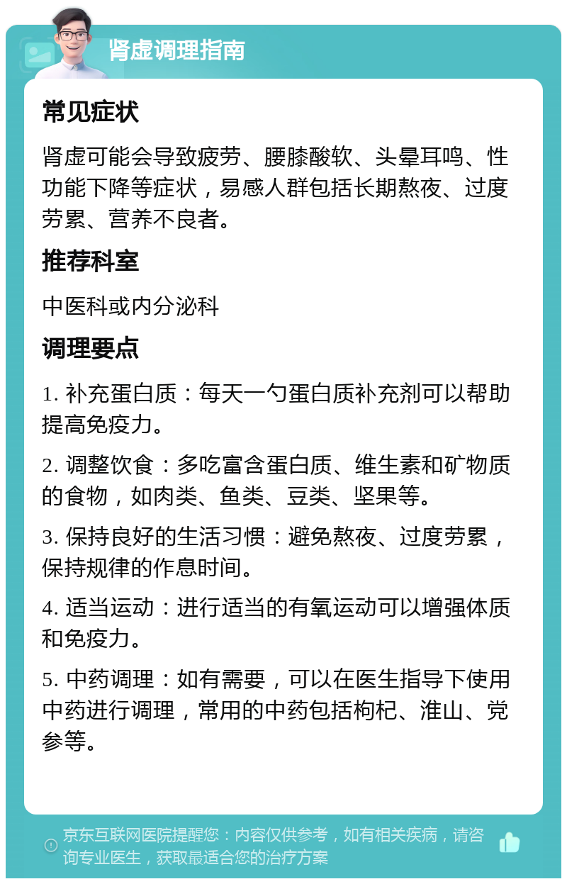 肾虚调理指南 常见症状 肾虚可能会导致疲劳、腰膝酸软、头晕耳鸣、性功能下降等症状，易感人群包括长期熬夜、过度劳累、营养不良者。 推荐科室 中医科或内分泌科 调理要点 1. 补充蛋白质：每天一勺蛋白质补充剂可以帮助提高免疫力。 2. 调整饮食：多吃富含蛋白质、维生素和矿物质的食物，如肉类、鱼类、豆类、坚果等。 3. 保持良好的生活习惯：避免熬夜、过度劳累，保持规律的作息时间。 4. 适当运动：进行适当的有氧运动可以增强体质和免疫力。 5. 中药调理：如有需要，可以在医生指导下使用中药进行调理，常用的中药包括枸杞、淮山、党参等。