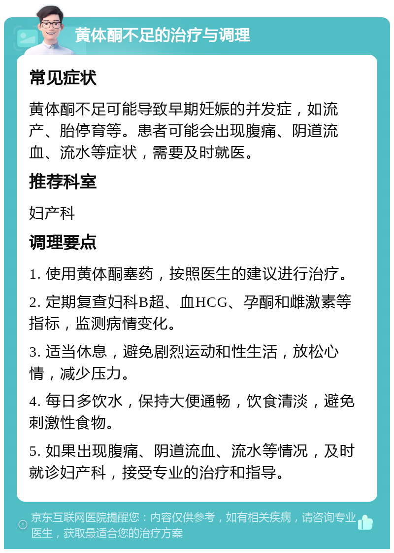 黄体酮不足的治疗与调理 常见症状 黄体酮不足可能导致早期妊娠的并发症，如流产、胎停育等。患者可能会出现腹痛、阴道流血、流水等症状，需要及时就医。 推荐科室 妇产科 调理要点 1. 使用黄体酮塞药，按照医生的建议进行治疗。 2. 定期复查妇科B超、血HCG、孕酮和雌激素等指标，监测病情变化。 3. 适当休息，避免剧烈运动和性生活，放松心情，减少压力。 4. 每日多饮水，保持大便通畅，饮食清淡，避免刺激性食物。 5. 如果出现腹痛、阴道流血、流水等情况，及时就诊妇产科，接受专业的治疗和指导。