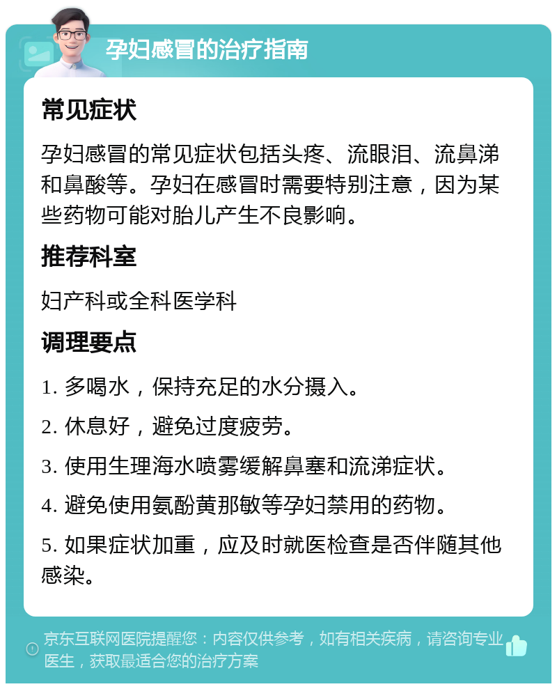 孕妇感冒的治疗指南 常见症状 孕妇感冒的常见症状包括头疼、流眼泪、流鼻涕和鼻酸等。孕妇在感冒时需要特别注意，因为某些药物可能对胎儿产生不良影响。 推荐科室 妇产科或全科医学科 调理要点 1. 多喝水，保持充足的水分摄入。 2. 休息好，避免过度疲劳。 3. 使用生理海水喷雾缓解鼻塞和流涕症状。 4. 避免使用氨酚黄那敏等孕妇禁用的药物。 5. 如果症状加重，应及时就医检查是否伴随其他感染。