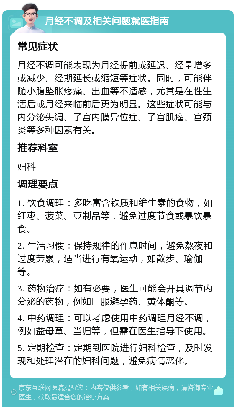 月经不调及相关问题就医指南 常见症状 月经不调可能表现为月经提前或延迟、经量增多或减少、经期延长或缩短等症状。同时，可能伴随小腹坠胀疼痛、出血等不适感，尤其是在性生活后或月经来临前后更为明显。这些症状可能与内分泌失调、子宫内膜异位症、子宫肌瘤、宫颈炎等多种因素有关。 推荐科室 妇科 调理要点 1. 饮食调理：多吃富含铁质和维生素的食物，如红枣、菠菜、豆制品等，避免过度节食或暴饮暴食。 2. 生活习惯：保持规律的作息时间，避免熬夜和过度劳累，适当进行有氧运动，如散步、瑜伽等。 3. 药物治疗：如有必要，医生可能会开具调节内分泌的药物，例如口服避孕药、黄体酮等。 4. 中药调理：可以考虑使用中药调理月经不调，例如益母草、当归等，但需在医生指导下使用。 5. 定期检查：定期到医院进行妇科检查，及时发现和处理潜在的妇科问题，避免病情恶化。