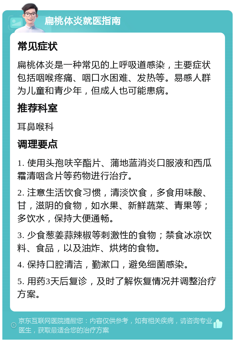 扁桃体炎就医指南 常见症状 扁桃体炎是一种常见的上呼吸道感染，主要症状包括咽喉疼痛、咽口水困难、发热等。易感人群为儿童和青少年，但成人也可能患病。 推荐科室 耳鼻喉科 调理要点 1. 使用头孢呋辛酯片、蒲地蓝消炎口服液和西瓜霜清咽含片等药物进行治疗。 2. 注意生活饮食习惯，清淡饮食，多食用味酸、甘，滋阴的食物，如水果、新鲜蔬菜、青果等；多饮水，保持大便通畅。 3. 少食葱姜蒜辣椒等刺激性的食物；禁食冰凉饮料、食品，以及油炸、烘烤的食物。 4. 保持口腔清洁，勤漱口，避免细菌感染。 5. 用药3天后复诊，及时了解恢复情况并调整治疗方案。