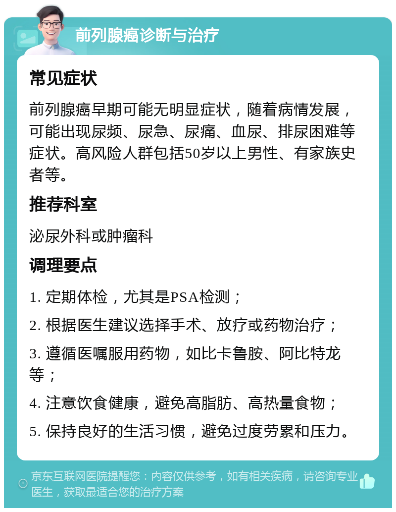 前列腺癌诊断与治疗 常见症状 前列腺癌早期可能无明显症状，随着病情发展，可能出现尿频、尿急、尿痛、血尿、排尿困难等症状。高风险人群包括50岁以上男性、有家族史者等。 推荐科室 泌尿外科或肿瘤科 调理要点 1. 定期体检，尤其是PSA检测； 2. 根据医生建议选择手术、放疗或药物治疗； 3. 遵循医嘱服用药物，如比卡鲁胺、阿比特龙等； 4. 注意饮食健康，避免高脂肪、高热量食物； 5. 保持良好的生活习惯，避免过度劳累和压力。