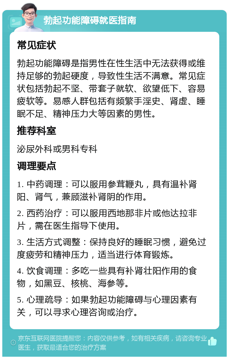 勃起功能障碍就医指南 常见症状 勃起功能障碍是指男性在性生活中无法获得或维持足够的勃起硬度，导致性生活不满意。常见症状包括勃起不坚、带套子就软、欲望低下、容易疲软等。易感人群包括有频繁手淫史、肾虚、睡眠不足、精神压力大等因素的男性。 推荐科室 泌尿外科或男科专科 调理要点 1. 中药调理：可以服用参茸鞭丸，具有温补肾阳、肾气，兼顾滋补肾阴的作用。 2. 西药治疗：可以服用西地那非片或他达拉非片，需在医生指导下使用。 3. 生活方式调整：保持良好的睡眠习惯，避免过度疲劳和精神压力，适当进行体育锻炼。 4. 饮食调理：多吃一些具有补肾壮阳作用的食物，如黑豆、核桃、海参等。 5. 心理疏导：如果勃起功能障碍与心理因素有关，可以寻求心理咨询或治疗。