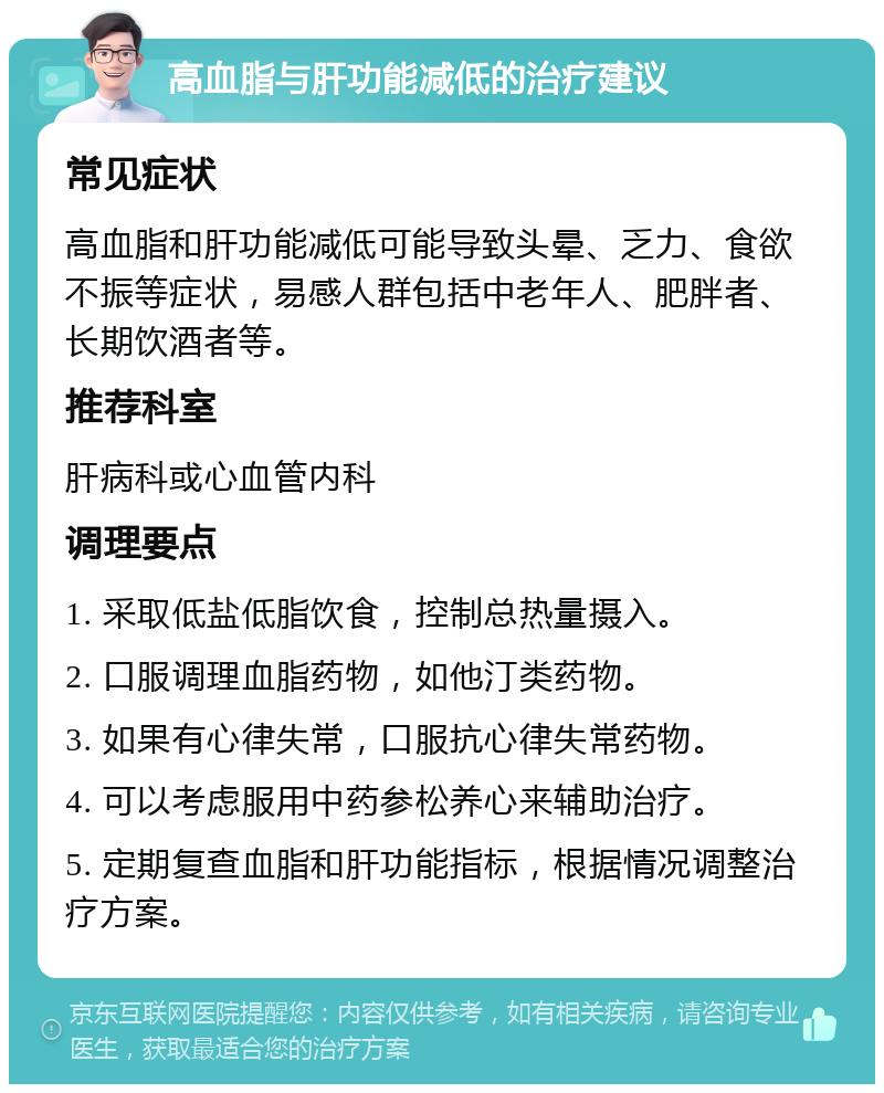 高血脂与肝功能减低的治疗建议 常见症状 高血脂和肝功能减低可能导致头晕、乏力、食欲不振等症状，易感人群包括中老年人、肥胖者、长期饮酒者等。 推荐科室 肝病科或心血管内科 调理要点 1. 采取低盐低脂饮食，控制总热量摄入。 2. 口服调理血脂药物，如他汀类药物。 3. 如果有心律失常，口服抗心律失常药物。 4. 可以考虑服用中药参松养心来辅助治疗。 5. 定期复查血脂和肝功能指标，根据情况调整治疗方案。