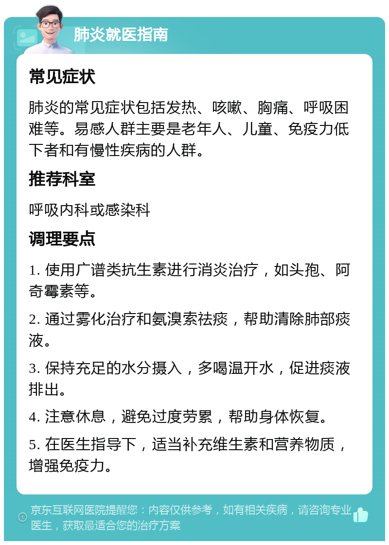 肺炎就医指南 常见症状 肺炎的常见症状包括发热、咳嗽、胸痛、呼吸困难等。易感人群主要是老年人、儿童、免疫力低下者和有慢性疾病的人群。 推荐科室 呼吸内科或感染科 调理要点 1. 使用广谱类抗生素进行消炎治疗，如头孢、阿奇霉素等。 2. 通过雾化治疗和氨溴索祛痰，帮助清除肺部痰液。 3. 保持充足的水分摄入，多喝温开水，促进痰液排出。 4. 注意休息，避免过度劳累，帮助身体恢复。 5. 在医生指导下，适当补充维生素和营养物质，增强免疫力。