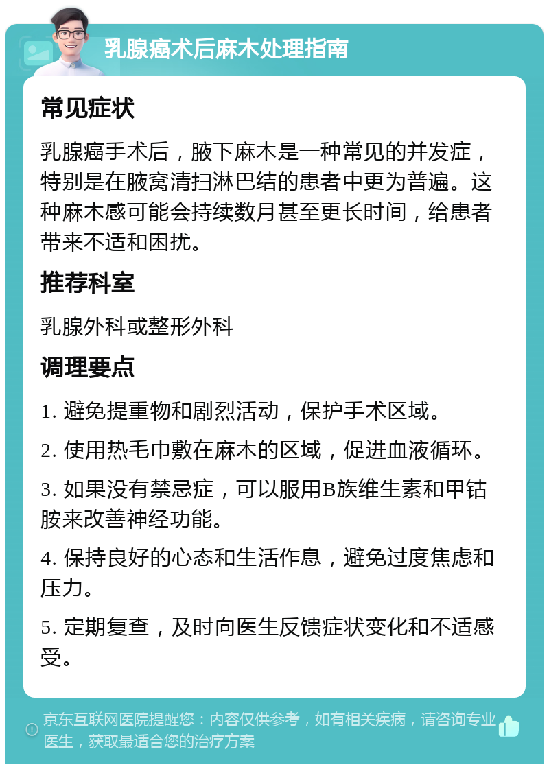 乳腺癌术后麻木处理指南 常见症状 乳腺癌手术后，腋下麻木是一种常见的并发症，特别是在腋窝清扫淋巴结的患者中更为普遍。这种麻木感可能会持续数月甚至更长时间，给患者带来不适和困扰。 推荐科室 乳腺外科或整形外科 调理要点 1. 避免提重物和剧烈活动，保护手术区域。 2. 使用热毛巾敷在麻木的区域，促进血液循环。 3. 如果没有禁忌症，可以服用B族维生素和甲钴胺来改善神经功能。 4. 保持良好的心态和生活作息，避免过度焦虑和压力。 5. 定期复查，及时向医生反馈症状变化和不适感受。