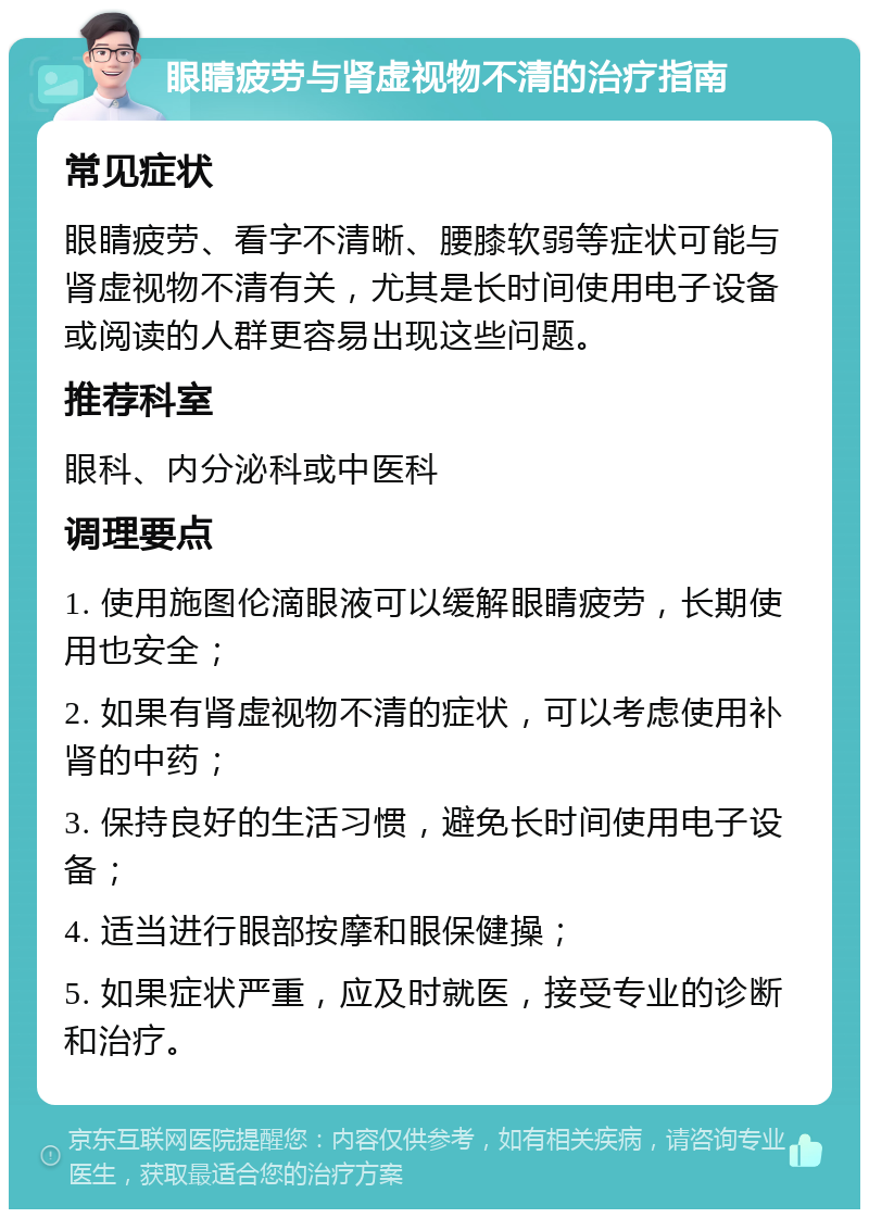 眼睛疲劳与肾虚视物不清的治疗指南 常见症状 眼睛疲劳、看字不清晰、腰膝软弱等症状可能与肾虚视物不清有关，尤其是长时间使用电子设备或阅读的人群更容易出现这些问题。 推荐科室 眼科、内分泌科或中医科 调理要点 1. 使用施图伦滴眼液可以缓解眼睛疲劳，长期使用也安全； 2. 如果有肾虚视物不清的症状，可以考虑使用补肾的中药； 3. 保持良好的生活习惯，避免长时间使用电子设备； 4. 适当进行眼部按摩和眼保健操； 5. 如果症状严重，应及时就医，接受专业的诊断和治疗。