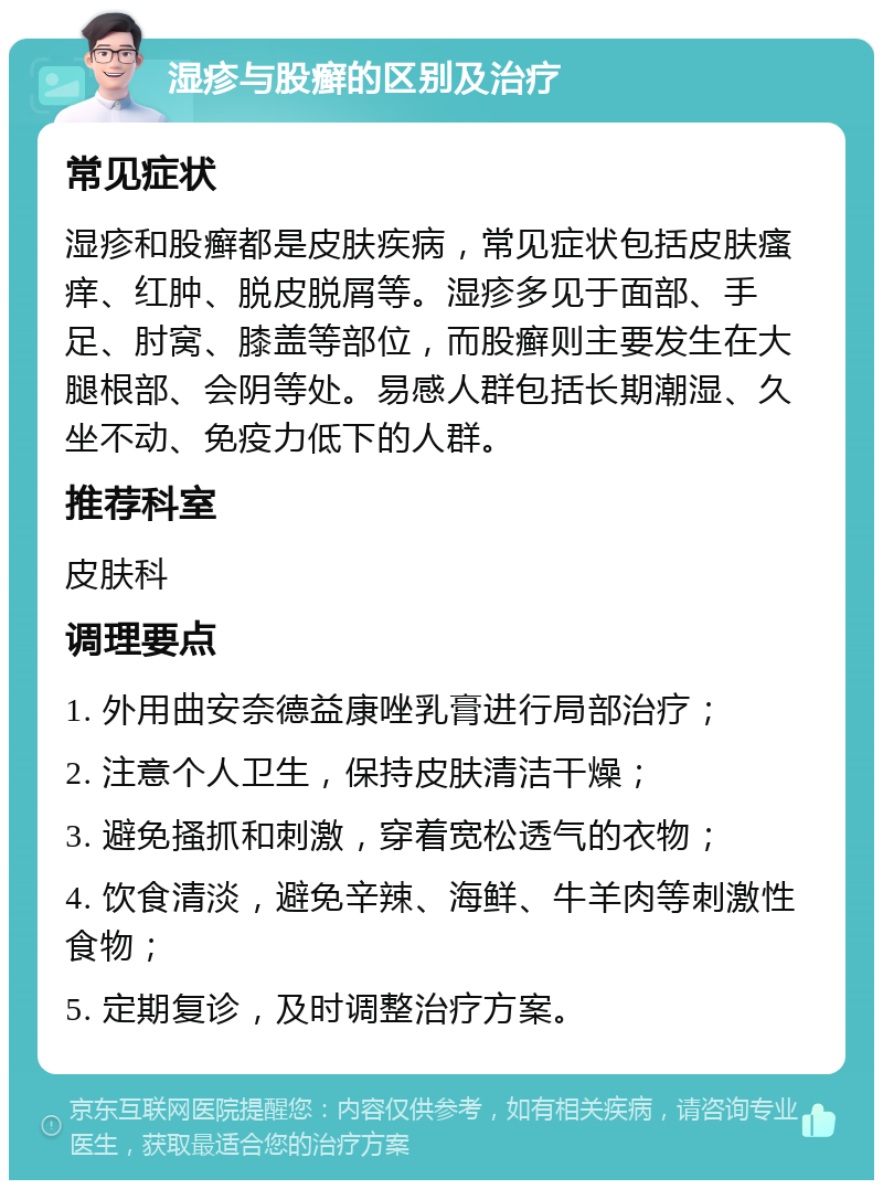 湿疹与股癣的区别及治疗 常见症状 湿疹和股癣都是皮肤疾病，常见症状包括皮肤瘙痒、红肿、脱皮脱屑等。湿疹多见于面部、手足、肘窝、膝盖等部位，而股癣则主要发生在大腿根部、会阴等处。易感人群包括长期潮湿、久坐不动、免疫力低下的人群。 推荐科室 皮肤科 调理要点 1. 外用曲安奈德益康唑乳膏进行局部治疗； 2. 注意个人卫生，保持皮肤清洁干燥； 3. 避免搔抓和刺激，穿着宽松透气的衣物； 4. 饮食清淡，避免辛辣、海鲜、牛羊肉等刺激性食物； 5. 定期复诊，及时调整治疗方案。