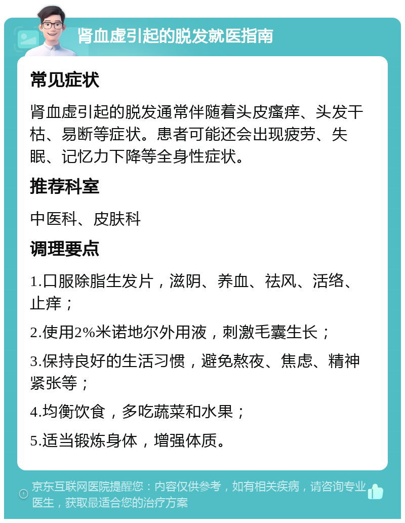 肾血虚引起的脱发就医指南 常见症状 肾血虚引起的脱发通常伴随着头皮瘙痒、头发干枯、易断等症状。患者可能还会出现疲劳、失眠、记忆力下降等全身性症状。 推荐科室 中医科、皮肤科 调理要点 1.口服除脂生发片，滋阴、养血、祛风、活络、止痒； 2.使用2%米诺地尔外用液，刺激毛囊生长； 3.保持良好的生活习惯，避免熬夜、焦虑、精神紧张等； 4.均衡饮食，多吃蔬菜和水果； 5.适当锻炼身体，增强体质。