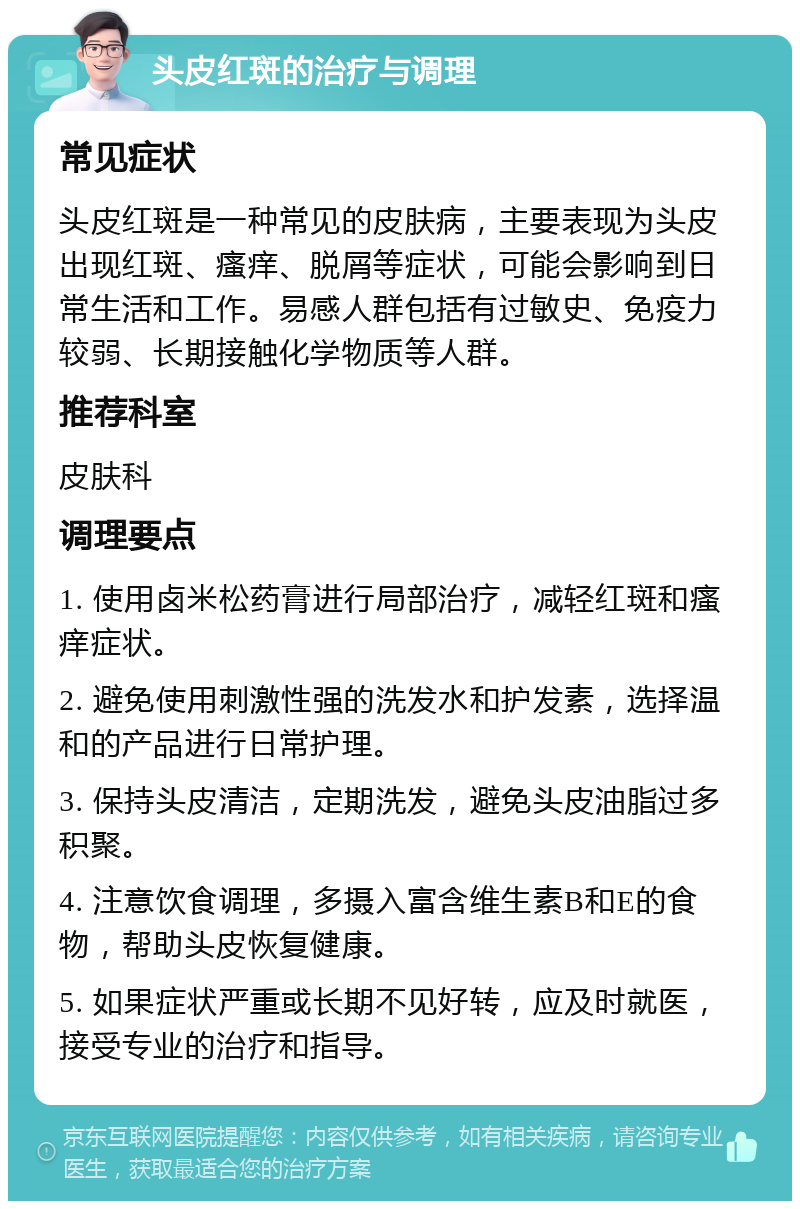 头皮红斑的治疗与调理 常见症状 头皮红斑是一种常见的皮肤病，主要表现为头皮出现红斑、瘙痒、脱屑等症状，可能会影响到日常生活和工作。易感人群包括有过敏史、免疫力较弱、长期接触化学物质等人群。 推荐科室 皮肤科 调理要点 1. 使用卤米松药膏进行局部治疗，减轻红斑和瘙痒症状。 2. 避免使用刺激性强的洗发水和护发素，选择温和的产品进行日常护理。 3. 保持头皮清洁，定期洗发，避免头皮油脂过多积聚。 4. 注意饮食调理，多摄入富含维生素B和E的食物，帮助头皮恢复健康。 5. 如果症状严重或长期不见好转，应及时就医，接受专业的治疗和指导。