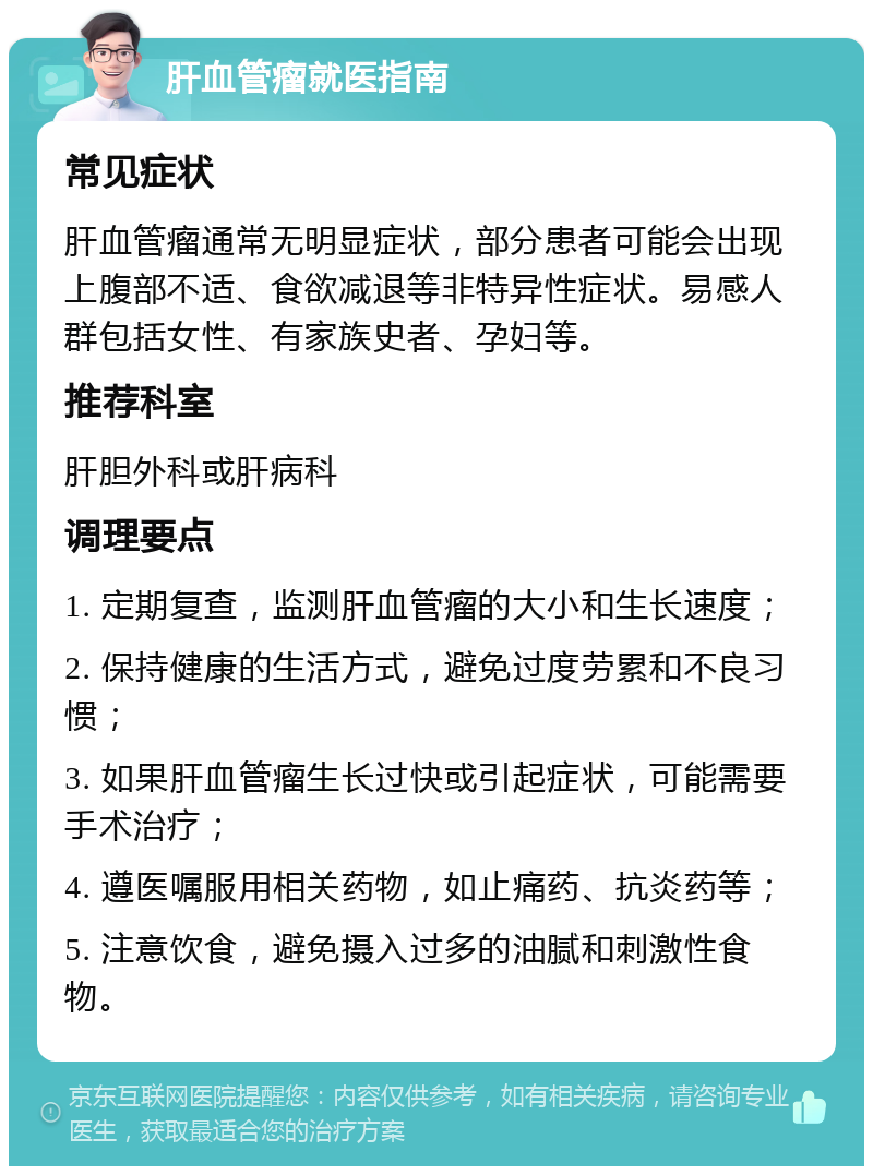 肝血管瘤就医指南 常见症状 肝血管瘤通常无明显症状，部分患者可能会出现上腹部不适、食欲减退等非特异性症状。易感人群包括女性、有家族史者、孕妇等。 推荐科室 肝胆外科或肝病科 调理要点 1. 定期复查，监测肝血管瘤的大小和生长速度； 2. 保持健康的生活方式，避免过度劳累和不良习惯； 3. 如果肝血管瘤生长过快或引起症状，可能需要手术治疗； 4. 遵医嘱服用相关药物，如止痛药、抗炎药等； 5. 注意饮食，避免摄入过多的油腻和刺激性食物。