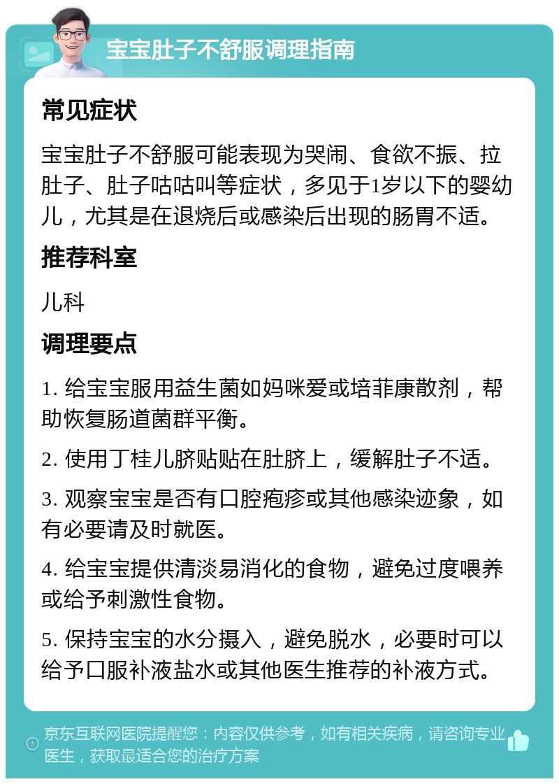 宝宝肚子不舒服调理指南 常见症状 宝宝肚子不舒服可能表现为哭闹、食欲不振、拉肚子、肚子咕咕叫等症状，多见于1岁以下的婴幼儿，尤其是在退烧后或感染后出现的肠胃不适。 推荐科室 儿科 调理要点 1. 给宝宝服用益生菌如妈咪爱或培菲康散剂，帮助恢复肠道菌群平衡。 2. 使用丁桂儿脐贴贴在肚脐上，缓解肚子不适。 3. 观察宝宝是否有口腔疱疹或其他感染迹象，如有必要请及时就医。 4. 给宝宝提供清淡易消化的食物，避免过度喂养或给予刺激性食物。 5. 保持宝宝的水分摄入，避免脱水，必要时可以给予口服补液盐水或其他医生推荐的补液方式。