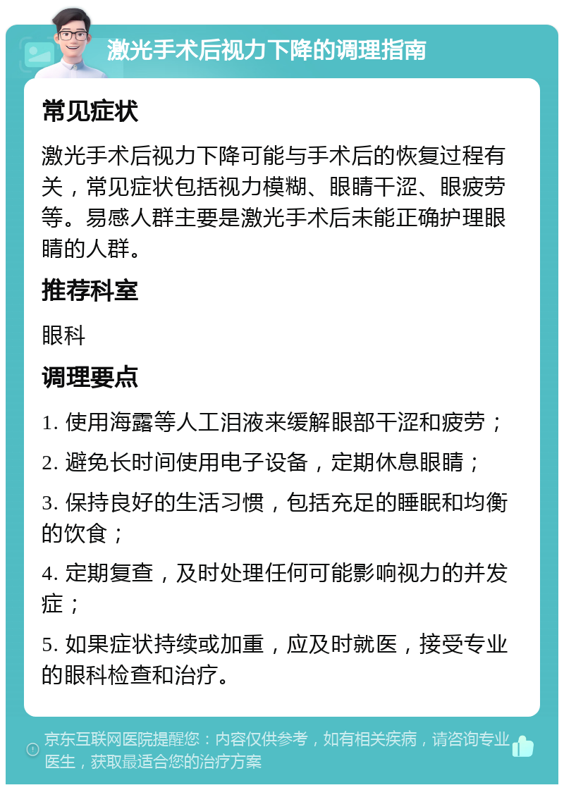 激光手术后视力下降的调理指南 常见症状 激光手术后视力下降可能与手术后的恢复过程有关，常见症状包括视力模糊、眼睛干涩、眼疲劳等。易感人群主要是激光手术后未能正确护理眼睛的人群。 推荐科室 眼科 调理要点 1. 使用海露等人工泪液来缓解眼部干涩和疲劳； 2. 避免长时间使用电子设备，定期休息眼睛； 3. 保持良好的生活习惯，包括充足的睡眠和均衡的饮食； 4. 定期复查，及时处理任何可能影响视力的并发症； 5. 如果症状持续或加重，应及时就医，接受专业的眼科检查和治疗。