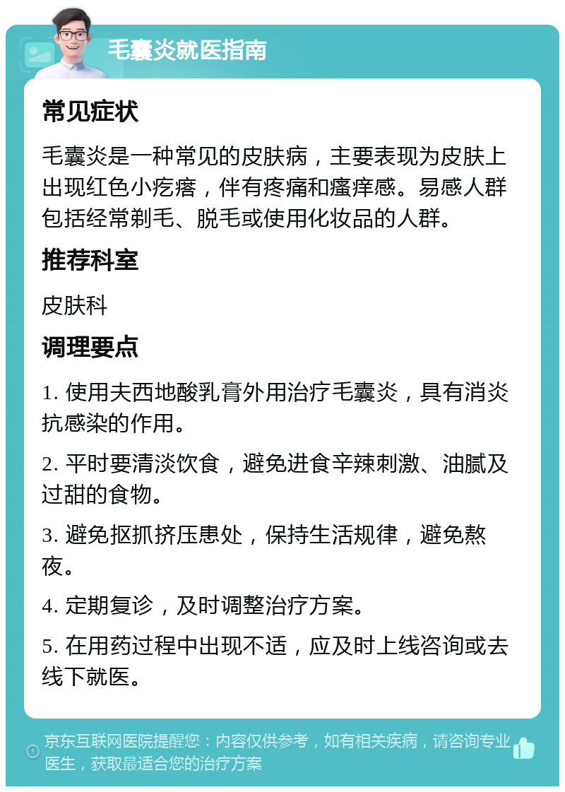 毛囊炎就医指南 常见症状 毛囊炎是一种常见的皮肤病，主要表现为皮肤上出现红色小疙瘩，伴有疼痛和瘙痒感。易感人群包括经常剃毛、脱毛或使用化妆品的人群。 推荐科室 皮肤科 调理要点 1. 使用夫西地酸乳膏外用治疗毛囊炎，具有消炎抗感染的作用。 2. 平时要清淡饮食，避免进食辛辣刺激、油腻及过甜的食物。 3. 避免抠抓挤压患处，保持生活规律，避免熬夜。 4. 定期复诊，及时调整治疗方案。 5. 在用药过程中出现不适，应及时上线咨询或去线下就医。