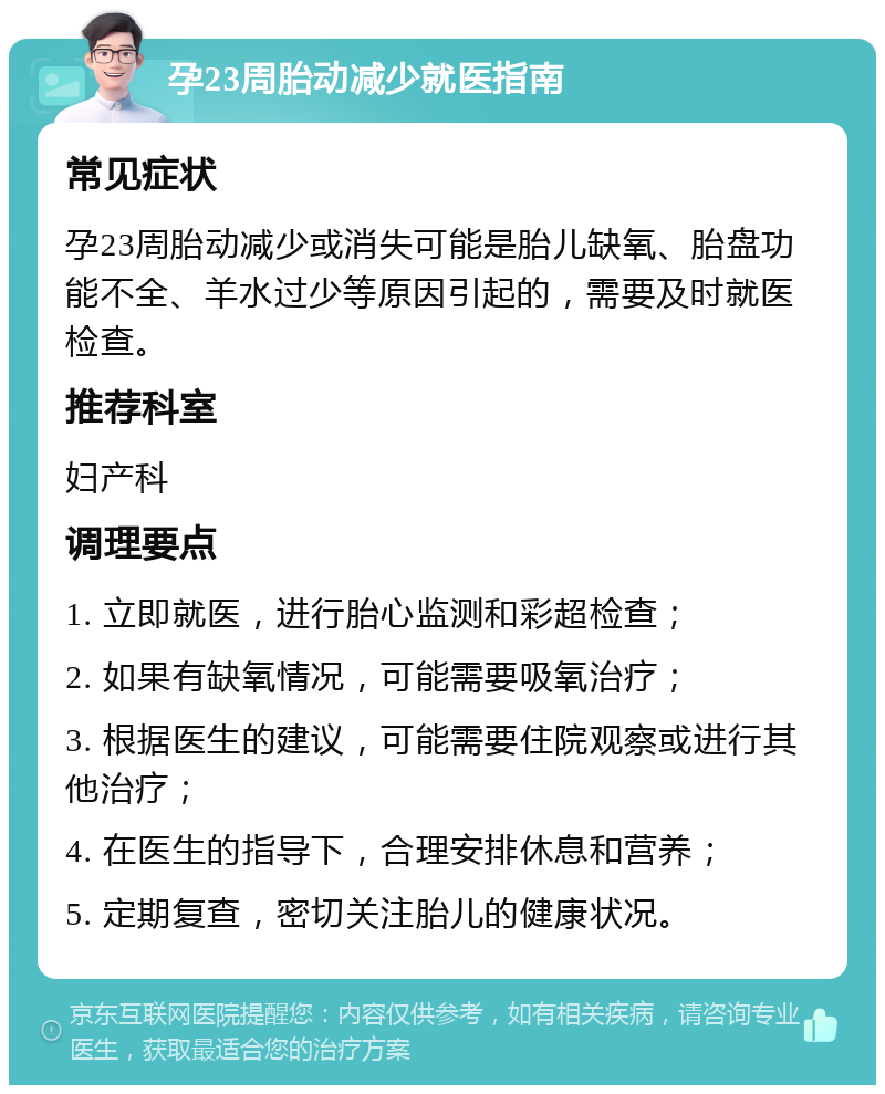 孕23周胎动减少就医指南 常见症状 孕23周胎动减少或消失可能是胎儿缺氧、胎盘功能不全、羊水过少等原因引起的，需要及时就医检查。 推荐科室 妇产科 调理要点 1. 立即就医，进行胎心监测和彩超检查； 2. 如果有缺氧情况，可能需要吸氧治疗； 3. 根据医生的建议，可能需要住院观察或进行其他治疗； 4. 在医生的指导下，合理安排休息和营养； 5. 定期复查，密切关注胎儿的健康状况。