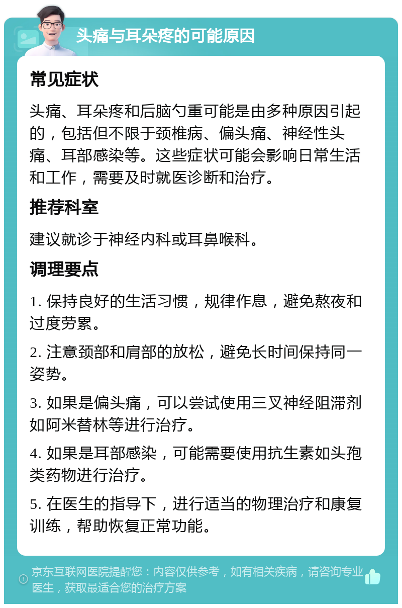 头痛与耳朵疼的可能原因 常见症状 头痛、耳朵疼和后脑勺重可能是由多种原因引起的，包括但不限于颈椎病、偏头痛、神经性头痛、耳部感染等。这些症状可能会影响日常生活和工作，需要及时就医诊断和治疗。 推荐科室 建议就诊于神经内科或耳鼻喉科。 调理要点 1. 保持良好的生活习惯，规律作息，避免熬夜和过度劳累。 2. 注意颈部和肩部的放松，避免长时间保持同一姿势。 3. 如果是偏头痛，可以尝试使用三叉神经阻滞剂如阿米替林等进行治疗。 4. 如果是耳部感染，可能需要使用抗生素如头孢类药物进行治疗。 5. 在医生的指导下，进行适当的物理治疗和康复训练，帮助恢复正常功能。