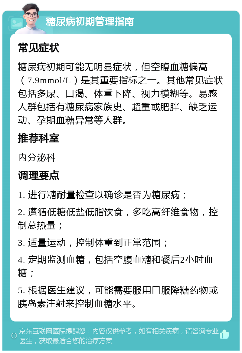 糖尿病初期管理指南 常见症状 糖尿病初期可能无明显症状，但空腹血糖偏高（7.9mmol/L）是其重要指标之一。其他常见症状包括多尿、口渴、体重下降、视力模糊等。易感人群包括有糖尿病家族史、超重或肥胖、缺乏运动、孕期血糖异常等人群。 推荐科室 内分泌科 调理要点 1. 进行糖耐量检查以确诊是否为糖尿病； 2. 遵循低糖低盐低脂饮食，多吃高纤维食物，控制总热量； 3. 适量运动，控制体重到正常范围； 4. 定期监测血糖，包括空腹血糖和餐后2小时血糖； 5. 根据医生建议，可能需要服用口服降糖药物或胰岛素注射来控制血糖水平。