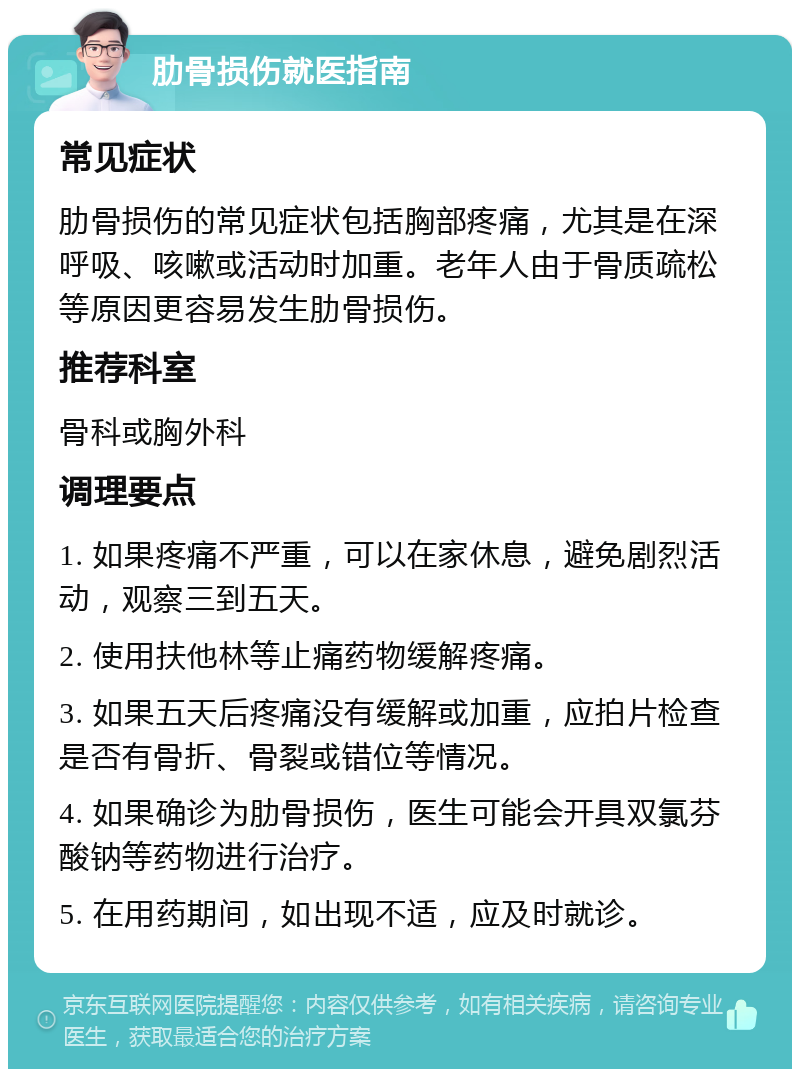 肋骨损伤就医指南 常见症状 肋骨损伤的常见症状包括胸部疼痛，尤其是在深呼吸、咳嗽或活动时加重。老年人由于骨质疏松等原因更容易发生肋骨损伤。 推荐科室 骨科或胸外科 调理要点 1. 如果疼痛不严重，可以在家休息，避免剧烈活动，观察三到五天。 2. 使用扶他林等止痛药物缓解疼痛。 3. 如果五天后疼痛没有缓解或加重，应拍片检查是否有骨折、骨裂或错位等情况。 4. 如果确诊为肋骨损伤，医生可能会开具双氯芬酸钠等药物进行治疗。 5. 在用药期间，如出现不适，应及时就诊。