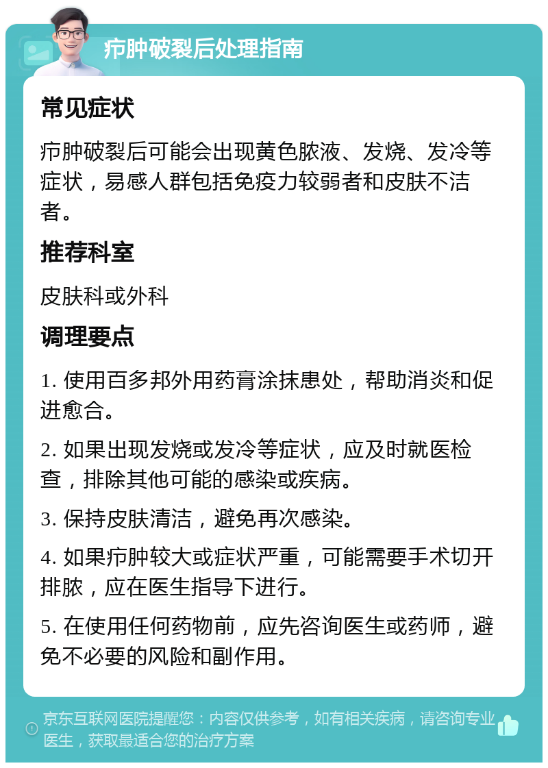 疖肿破裂后处理指南 常见症状 疖肿破裂后可能会出现黄色脓液、发烧、发冷等症状，易感人群包括免疫力较弱者和皮肤不洁者。 推荐科室 皮肤科或外科 调理要点 1. 使用百多邦外用药膏涂抹患处，帮助消炎和促进愈合。 2. 如果出现发烧或发冷等症状，应及时就医检查，排除其他可能的感染或疾病。 3. 保持皮肤清洁，避免再次感染。 4. 如果疖肿较大或症状严重，可能需要手术切开排脓，应在医生指导下进行。 5. 在使用任何药物前，应先咨询医生或药师，避免不必要的风险和副作用。