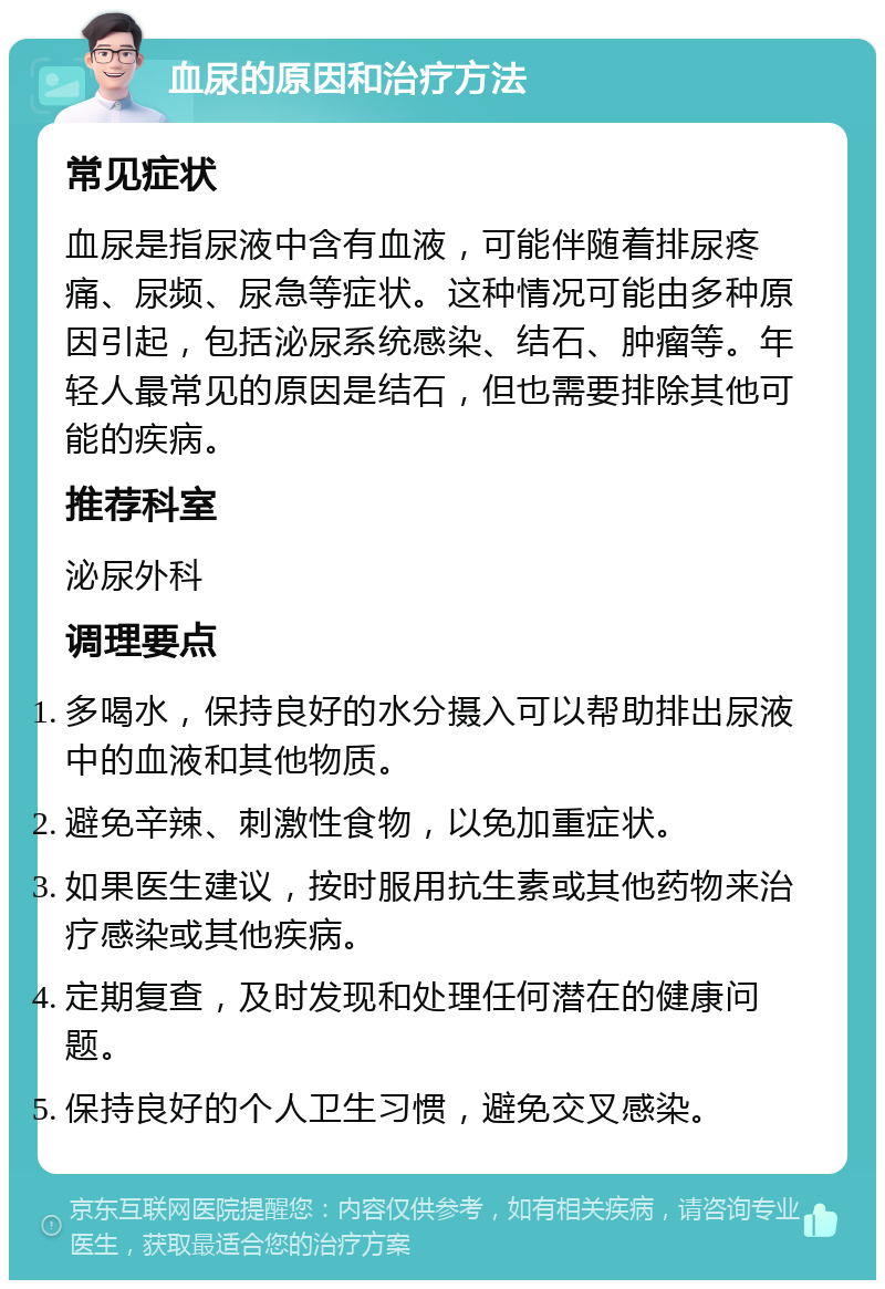 血尿的原因和治疗方法 常见症状 血尿是指尿液中含有血液，可能伴随着排尿疼痛、尿频、尿急等症状。这种情况可能由多种原因引起，包括泌尿系统感染、结石、肿瘤等。年轻人最常见的原因是结石，但也需要排除其他可能的疾病。 推荐科室 泌尿外科 调理要点 多喝水，保持良好的水分摄入可以帮助排出尿液中的血液和其他物质。 避免辛辣、刺激性食物，以免加重症状。 如果医生建议，按时服用抗生素或其他药物来治疗感染或其他疾病。 定期复查，及时发现和处理任何潜在的健康问题。 保持良好的个人卫生习惯，避免交叉感染。