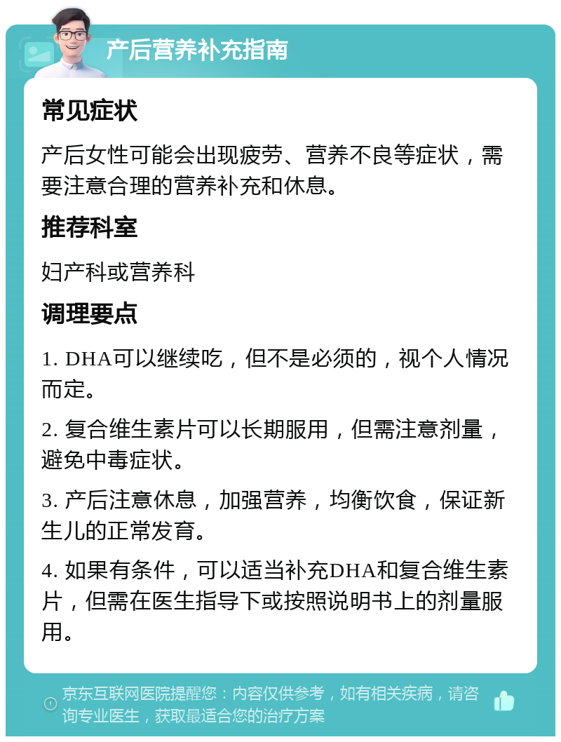 产后营养补充指南 常见症状 产后女性可能会出现疲劳、营养不良等症状，需要注意合理的营养补充和休息。 推荐科室 妇产科或营养科 调理要点 1. DHA可以继续吃，但不是必须的，视个人情况而定。 2. 复合维生素片可以长期服用，但需注意剂量，避免中毒症状。 3. 产后注意休息，加强营养，均衡饮食，保证新生儿的正常发育。 4. 如果有条件，可以适当补充DHA和复合维生素片，但需在医生指导下或按照说明书上的剂量服用。