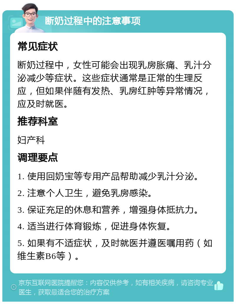 断奶过程中的注意事项 常见症状 断奶过程中，女性可能会出现乳房胀痛、乳汁分泌减少等症状。这些症状通常是正常的生理反应，但如果伴随有发热、乳房红肿等异常情况，应及时就医。 推荐科室 妇产科 调理要点 1. 使用回奶宝等专用产品帮助减少乳汁分泌。 2. 注意个人卫生，避免乳房感染。 3. 保证充足的休息和营养，增强身体抵抗力。 4. 适当进行体育锻炼，促进身体恢复。 5. 如果有不适症状，及时就医并遵医嘱用药（如维生素B6等）。