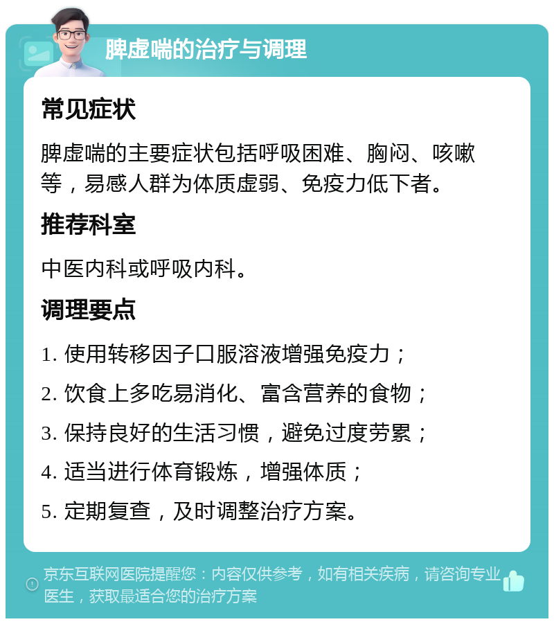 脾虚喘的治疗与调理 常见症状 脾虚喘的主要症状包括呼吸困难、胸闷、咳嗽等，易感人群为体质虚弱、免疫力低下者。 推荐科室 中医内科或呼吸内科。 调理要点 1. 使用转移因子口服溶液增强免疫力； 2. 饮食上多吃易消化、富含营养的食物； 3. 保持良好的生活习惯，避免过度劳累； 4. 适当进行体育锻炼，增强体质； 5. 定期复查，及时调整治疗方案。