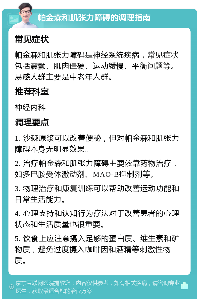 帕金森和肌张力障碍的调理指南 常见症状 帕金森和肌张力障碍是神经系统疾病，常见症状包括震颤、肌肉僵硬、运动缓慢、平衡问题等。易感人群主要是中老年人群。 推荐科室 神经内科 调理要点 1. 沙棘原浆可以改善便秘，但对帕金森和肌张力障碍本身无明显效果。 2. 治疗帕金森和肌张力障碍主要依靠药物治疗，如多巴胺受体激动剂、MAO-B抑制剂等。 3. 物理治疗和康复训练可以帮助改善运动功能和日常生活能力。 4. 心理支持和认知行为疗法对于改善患者的心理状态和生活质量也很重要。 5. 饮食上应注意摄入足够的蛋白质、维生素和矿物质，避免过度摄入咖啡因和酒精等刺激性物质。