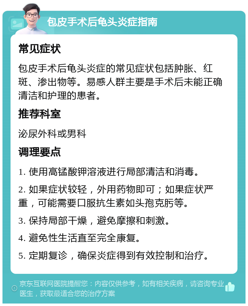 包皮手术后龟头炎症指南 常见症状 包皮手术后龟头炎症的常见症状包括肿胀、红斑、渗出物等。易感人群主要是手术后未能正确清洁和护理的患者。 推荐科室 泌尿外科或男科 调理要点 1. 使用高锰酸钾溶液进行局部清洁和消毒。 2. 如果症状较轻，外用药物即可；如果症状严重，可能需要口服抗生素如头孢克肟等。 3. 保持局部干燥，避免摩擦和刺激。 4. 避免性生活直至完全康复。 5. 定期复诊，确保炎症得到有效控制和治疗。