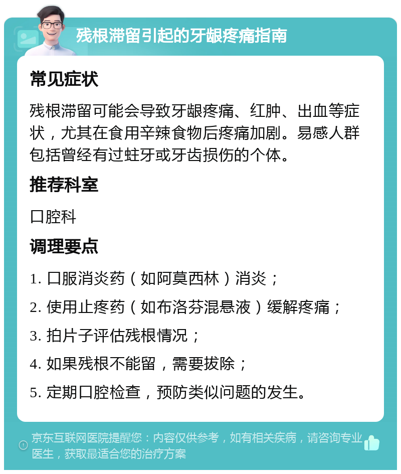 残根滞留引起的牙龈疼痛指南 常见症状 残根滞留可能会导致牙龈疼痛、红肿、出血等症状，尤其在食用辛辣食物后疼痛加剧。易感人群包括曾经有过蛀牙或牙齿损伤的个体。 推荐科室 口腔科 调理要点 1. 口服消炎药（如阿莫西林）消炎； 2. 使用止疼药（如布洛芬混悬液）缓解疼痛； 3. 拍片子评估残根情况； 4. 如果残根不能留，需要拔除； 5. 定期口腔检查，预防类似问题的发生。