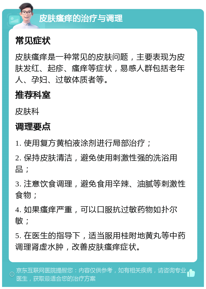 皮肤瘙痒的治疗与调理 常见症状 皮肤瘙痒是一种常见的皮肤问题，主要表现为皮肤发红、起疹、瘙痒等症状，易感人群包括老年人、孕妇、过敏体质者等。 推荐科室 皮肤科 调理要点 1. 使用复方黄柏液涂剂进行局部治疗； 2. 保持皮肤清洁，避免使用刺激性强的洗浴用品； 3. 注意饮食调理，避免食用辛辣、油腻等刺激性食物； 4. 如果瘙痒严重，可以口服抗过敏药物如扑尔敏； 5. 在医生的指导下，适当服用桂附地黄丸等中药调理肾虚水肿，改善皮肤瘙痒症状。