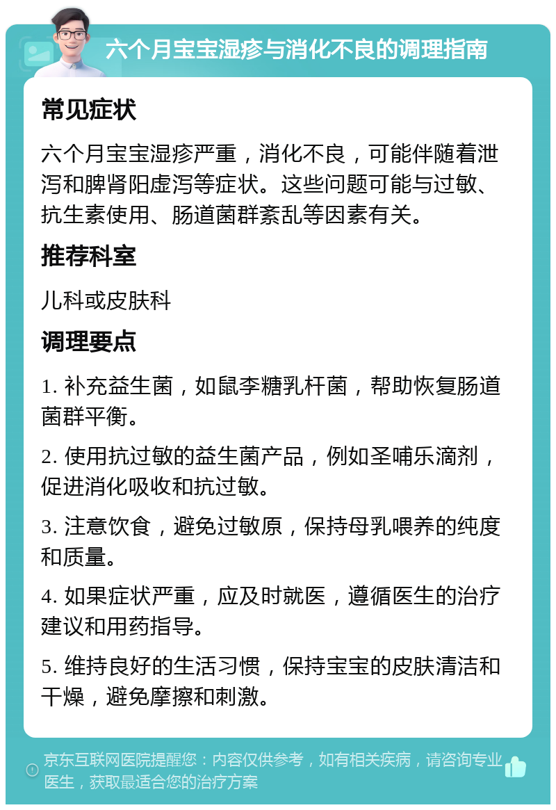 六个月宝宝湿疹与消化不良的调理指南 常见症状 六个月宝宝湿疹严重，消化不良，可能伴随着泄泻和脾肾阳虚泻等症状。这些问题可能与过敏、抗生素使用、肠道菌群紊乱等因素有关。 推荐科室 儿科或皮肤科 调理要点 1. 补充益生菌，如鼠李糖乳杆菌，帮助恢复肠道菌群平衡。 2. 使用抗过敏的益生菌产品，例如圣哺乐滴剂，促进消化吸收和抗过敏。 3. 注意饮食，避免过敏原，保持母乳喂养的纯度和质量。 4. 如果症状严重，应及时就医，遵循医生的治疗建议和用药指导。 5. 维持良好的生活习惯，保持宝宝的皮肤清洁和干燥，避免摩擦和刺激。