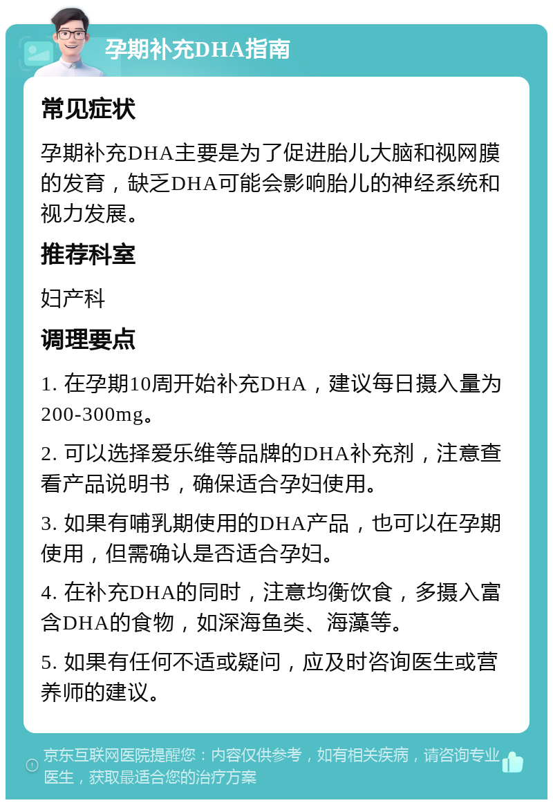 孕期补充DHA指南 常见症状 孕期补充DHA主要是为了促进胎儿大脑和视网膜的发育，缺乏DHA可能会影响胎儿的神经系统和视力发展。 推荐科室 妇产科 调理要点 1. 在孕期10周开始补充DHA，建议每日摄入量为200-300mg。 2. 可以选择爱乐维等品牌的DHA补充剂，注意查看产品说明书，确保适合孕妇使用。 3. 如果有哺乳期使用的DHA产品，也可以在孕期使用，但需确认是否适合孕妇。 4. 在补充DHA的同时，注意均衡饮食，多摄入富含DHA的食物，如深海鱼类、海藻等。 5. 如果有任何不适或疑问，应及时咨询医生或营养师的建议。