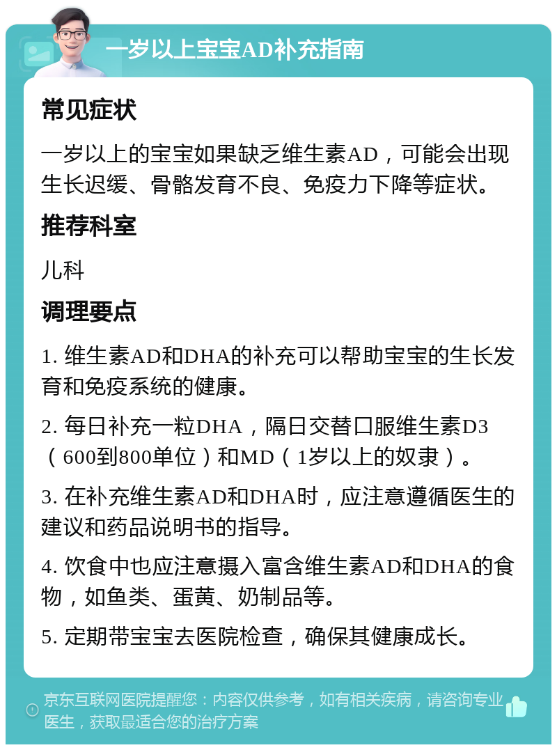 一岁以上宝宝AD补充指南 常见症状 一岁以上的宝宝如果缺乏维生素AD，可能会出现生长迟缓、骨骼发育不良、免疫力下降等症状。 推荐科室 儿科 调理要点 1. 维生素AD和DHA的补充可以帮助宝宝的生长发育和免疫系统的健康。 2. 每日补充一粒DHA，隔日交替口服维生素D3（600到800单位）和MD（1岁以上的奴隶）。 3. 在补充维生素AD和DHA时，应注意遵循医生的建议和药品说明书的指导。 4. 饮食中也应注意摄入富含维生素AD和DHA的食物，如鱼类、蛋黄、奶制品等。 5. 定期带宝宝去医院检查，确保其健康成长。